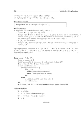 54                                                                        M´thodes d’exploration
                                                                           e


A2 ∀z = x : z ∈ A ∪ T ⇒ (∃y(y,z) ∈ V ) ∧ z ∈ Γ∗ (x)
A3 ∀y ∀z (y,z) ∈ V ⇒ y ∈ A ∪ T ∧ z ∈ A ∪ T ∧ (y,z) ∈ Γx

Condition d’arrˆt
               e
     Proposition 6.2 A = ∅ ⇔ (T = Γ∗ (x) ∧ V = Γx )

D´monstration
  e
i) Supposons A = ∅. Montrons que T = Γ∗ (x) et V = Γx .
    – Comme A ∪ T ⊆ Γ∗ (x), on a T ⊆ Γ∗ (x).
    – Soit y ∈ Γ∗ (x). Il existe un chemin u = [x,z1 , . . . ,zk ,y](k ≥ 0). Mais x ∈ T ⇒ arc visit´(x,z1 ) ⇒
                                                                                                   e
      sommet visit´(z1 ) ⇒ z1 ∈ A ∪ T = T . En r´p´tant ce raisonnement, on obtient zk ∈ T ⇒
                     e                               e e
      arc visit´(zk ,y) ⇒ sommet visit´(y) ⇒ y ∈ A ∪ T = T . Donc Γ∗ (x) ⊆ T .
               e                          e
    – V ⊆ Γx , par construction.
    – Soit (y,z) ∈ Γx . On a donc y ∈ Γ∗ (x), c’est-`-dire y ∈ T d’o` arc visit´(y,z) soit (y,z) ∈ V .
                                                    a                    u           e
      Donc, Γx ⊆ V .

ii) R´ciproquement, supposons T = Γ∗ (x) ∧ V = Γx ). Si A = ∅, il existe y ∈ A. On a donc
     e
y ∈ Γ∗ (x) (car A ⊆ Γ∗ (x)) et ∃z (y,z) ∈ Γ, (y,z) ∈ V . Mais y ∈ Γ∗ (x) ⇒ (y,z) ∈ Γx = V .
Contradiction. Donc A = ∅.                                                               P


Progression (* A = ∅ *)
    Soit y un sommet de A
    Soit S un ensemble de successeurs de y tel que ∀z ∈ S : (y,z) ∈ V .
    Pour tout z ∈ S, l’´tat de (y,z) devient visit´
                         e                         e
    si z est dans l’´tat dehors
                    e
         alors (premi`re visite de z)
                       e
               si Γ(z) = ∅
                  alors z passe dans l’´tat termin´
                                        e            e
                  sinon z passe dans l’´tat en attente
                                         e
               fsi
         sinon
               z a d´j` ´t´ visit´ ` partir d’un autre de
                      eaee       ea
               ses pr´decesseurs
                      e
    fsi
    si ∀z ∈ Γ(y) l’´tat de (y,z) est visit´ alors l’´tat de y devient termin´ fsi
                   e                      e         e                       e

Valeurs initiales
       D = X  {x}
       A =     si Γ(x) = ∅ alors ∅ sinon {x}
       T   =   si Γ(x) = ∅ alors {x} sinon ∅
       V   = ∅

                                               c IFSIC 2004
 