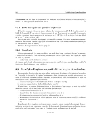 56                                                                        M´thodes d’exploration
                                                                           e



D´monstration La r`gle de progression fait d´croˆ strictement la quantit´ enti`re card(Γ)-
  e                    e                      e ıtre                    e     e
card(V ) et cette quantit´ est minor´e par 0.
                         e          e                                                   P


6.2.4    Texte de l’algorithme g´n´ral d’exploration
                                e e
    L’´tat des sommets est mis en œuvre ` l’aide des trois ensembles D, A, T et celui des arcs `
       e                                    a                                                    a
l’aide de l’ensemble V ; en outre, ` chaque sommet de y ∈ A est associ´ un ensemble de sommets
                                    a                                  e
a visiter contenant les successeurs z de y tels que (y,z) ∈ V (si y ∈ D, a visiter n’est pas d´ﬁni
                                                                                              e
et, si y ∈ T , on a a visiter = ∅).
    La fonction sous ensemble, appliqu´e ` un ensemble non vide, d´livre un sous-ensemble de cet
                                         e a                        e
ensemble. La fonction ´l´ment, appliqu´e ` un ensemble non vide, d´livre un ´l´ment quelconque
                        ee               e a                         e        ee
de cet ensemble (sans le retirer).
    Le texte de l’algorithme est donn´ page 57
                                       e

6.2.5    Complexit´
                  e
    Chaque sommet de Γ∗ (x) passe une fois et une seule dans l’´tat en attente. Lorsqu’un sommet
                                                                  e
z passe de l’´tat dehors ` l’´tat en attente, l’ensemble a visiter(z) est ´tabli, par l’appel de l’acc`s
              e          a e                                              e                           e
lst succ. Il y a donc
      card(Γ∗ (x)) appels de l’acc`s lst succ
                                    e
et, chaque acc`s ´tant, selon sa mise en œuvre, au pire en O(n), on a un algorithme en O(n2 )
                e e
(en termes d’op´rations du type validarc)
                  e


6.3     Strat´gies d’exploration particuli`res : largeur et profondeur
             e                            e
    Les strat´gies d’exploration que nous allons maintenant d´velopper d´pendent de la gestion
              e                                                 e          e
de l’ensemble A, du crit`re de choix d’un ´l´ment y dans cet ensemble (celui ` partir duquel on
                         e                  ee                                  a
tente de prolonger l’exploration lors d’un pas d’it´ration) et du choix de l’ensemble S. Nous en
                                                    e
d´veloppons deux, appel´es respectivement :
 e                        e
   1. recherche en largeur d’abord (breadth-ﬁrst ou width ﬁrst search)
   2. recherche en profondeur d’abord (depth-ﬁrst search)
    D’autre part, le canevas d’exploration de la descendance d’un sommet x peut ˆtre utilis´
                                                                                        e         e
pour eﬀectuer un calcul particulier sur le graphe, par exemple :
    – Ensemble des descendants de x
      ´
    – Enum´ration des chemins et circuits ´l´mentaires issus de x
             e                                ee
    – d´veloppement arborescent de hauteur minimum issu de x
        e
    – Arborescence de chemins de valeur optimum issus de x dans un graphe valu´ (ce probl`me
                                                                                    e          e
      sera trait´ au chapitre 8)
                e
    – etc.
    Dans la suite de ce chapitre, les deux premiers exemples seront examin´s; la strat´gie d’explo-
                                                                           e          e
ration en largeur et une expression r´cursive de la strat´gie d’exploration en profondeur seront
                                        e                 e
explicit´es sur le premier d’entre eux, et l’exploration en profondeur sur le second.
        e

                                               c IFSIC 2004
 