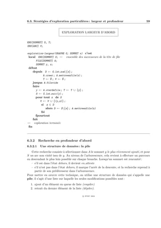 6.3. Strat´gies d’exploration particuli`res : largeur et profondeur
          e                            e                                                        59


                            EXPLORATION LARGEUR D’ABORD


ENS[SOMMET] D, T;
ENS[ARC] V;

exploration-largeur(GRAPHE G; SOMMET x) c’est
 local ENS[SOMMET] S; -- ensemble des successeurs de la tˆte de ﬁle
                                                         e
      FILE[SOMMET] A;
      SOMMET y, z;
 d´but
  e
    depuis D ← G.lst som{x} ;
          A.creer ; A.mettreenfile(x) ;
          T ← ∅; V ← ∅;
    jusqua A.filevide
    faire
      y ← A.oterdefile ; T ← T ∪ {y} ;
      S ← G.lst succ(y) ;
      pour tout z de S
          V ← V ∪ {(y,z)} ;
           si z ∈ D
               alors D ← D{z} ; A.mettreenfile(z)
           fsi
      fpourtout
    fait
-- exploration termin´ee
 ﬁn



6.3.2     Recherche en profondeur d’abord
6.3.2.1    Une structure de donn´es : la pile
                                e
    Cette recherche consiste ` s´lectionner dans A le sommet y le plus r´cemment ajout´, et pour
                               a e                                         e              e
S un arc non visit´ issu de y. Au niveau de l’arborescence, cela revient ` eﬀectuer un parcours
                    e                                                        a
en descendant le plus loin possible sur chaque branche. Lorsqu’un sommet est rencontr´ :    e
   – s’il est dans l’´tat dehors, il devient en attente
                      e
   – s’il n’est pas dans l’´tat dehors, il marque l’arrˆt de la descente, et la recherche reprend `
                             e                          e                                         a
      partir de son pr´d´cesseur dans l’arborescence.
                        e e
Pour mettre en oeuvre cette technique, on utilise une structure de donn´es qui s’appelle une
                                                                               e
pile; il s’agit d’une liste sur laquelle les seules modiﬁcations possibles sont :
  1. ajout d’un ´l´ment en queue de liste (empiler)
                 ee
  2. retrait du dernier ´l´ment de la liste (d´piler).
                        ee                    e

                                            c IFSIC 2004
 