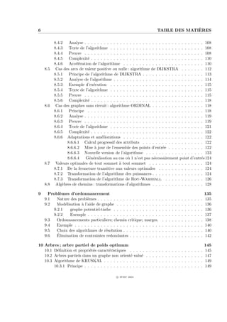 6                                                                                             `
                                                                                TABLE DES MATIERES

          8.4.2 Analyse . . . . . . . . . . . . . . . . . . . . . . . . . . . . . . . . . . . . . 108
          8.4.3 Texte de l’algorithme . . . . . . . . . . . . . . . . . . . . . . . . . . . . . 108
          8.4.4 Preuve . . . . . . . . . . . . . . . . . . . . . . . . . . . . . . . . . . . . . 108
          8.4.5 Complexit´ . . . . . . . . . . . . . . . . . . . . . . . . . . . . . . . . . . . 110
                            e
          8.4.6 Acc´l´ration de l’algorithme . . . . . . . . . . . . . . . . . . . . . . . . . 110
                      ee
    8.5    Cas des arcs de valeur positive ou nulle : algorithme de DIJKSTRA . . . . . . . 112
          8.5.1 Principe de l’algorithme de DIJKSTRA . . . . . . . . . . . . . . . . . . . 113
          8.5.2 Analyse de l’algorithme . . . . . . . . . . . . . . . . . . . . . . . . . . . . 114
          8.5.3 Exemple d’ex´cution . . . . . . . . . . . . . . . . . . . . . . . . . . . . . 115
                                e
          8.5.4 Texte de l’algorithme . . . . . . . . . . . . . . . . . . . . . . . . . . . . . 115
          8.5.5 Preuve . . . . . . . . . . . . . . . . . . . . . . . . . . . . . . . . . . . . . 115
          8.5.6 Complexit´ . . . . . . . . . . . . . . . . . . . . . . . . . . . . . . . . . . . 118
                            e
    8.6    Cas des graphes sans circuit : algorithme ORDINAL . . . . . . . . . . . . . . . . 118
          8.6.1 Principe . . . . . . . . . . . . . . . . . . . . . . . . . . . . . . . . . . . . 118
          8.6.2 Analyse . . . . . . . . . . . . . . . . . . . . . . . . . . . . . . . . . . . . . 119
          8.6.3 Preuve . . . . . . . . . . . . . . . . . . . . . . . . . . . . . . . . . . . . . 119
          8.6.4 Texte de l’algorithme . . . . . . . . . . . . . . . . . . . . . . . . . . . . . 121
          8.6.5 Complexit´ . . . . . . . . . . . . . . . . . . . . . . . . . . . . . . . . . . . 122
                            e
          8.6.6 Adaptations et am´liorations . . . . . . . . . . . . . . . . . . . . . . . . . 122
                                    e
                 8.6.6.1 Calcul progressif des attributs . . . . . . . . . . . . . . . . . . . 122
                 8.6.6.2 Mise ` jour de l’ensemble des points d’entr´e . . . . . . . . . . . 122
                                 a                                      e
                 8.6.6.3 Nouvelle version de l’algorithme . . . . . . . . . . . . . . . . . . 123
                 8.6.6.4   G´n´ralisation au cas o` 1 n’est pas n´cessairement point d’entr´e124
                             e e                    u              e                            e
    8.7    Valeurs optimales de tout sommet ` tout sommet . . . . . . . . . . . . . . . . . 124
                                               a
          8.7.1 De la fermeture transitive aux valeurs optimales . . . . . . . . . . . . . . 124
          8.7.2 Transformation de l’algorithme des puissances . . . . . . . . . . . . . . . . 124
          8.7.3 Transformation de l’algorithme de Roy-Warshall . . . . . . . . . . . . 126
    8.8    Alg`bres de chemins : transformations d’algorithmes . . . . . . . . . . . . . . . . 128
               e

9     Probl`mes d’ordonnancement
            e                                                                                                                           135
    9.1   Nature des probl`mes . . . . . . . . . . . . . . . . . . . .
                           e                                                        .   .   .   .   .   .   .   .   .   .   .   .   .   135
    9.2   Mod´lisation ` l’aide de graphe . . . . . . . . . . . . . .
              e        a                                                            .   .   .   .   .   .   .   .   .   .   .   .   .   136
        9.2.1    graphe potentiel-tˆche . . . . . . . . . . . . . . .
                                    a                                               .   .   .   .   .   .   .   .   .   .   .   .   .   136
        9.2.2    Exemple . . . . . . . . . . . . . . . . . . . . . . .              .   .   .   .   .   .   .   .   .   .   .   .   .   137
    9.3   Ordonnancements particuliers; chemin critique; marges.                    .   .   .   .   .   .   .   .   .   .   .   .   .   138
    9.4   Exemple . . . . . . . . . . . . . . . . . . . . . . . . . . .             .   .   .   .   .   .   .   .   .   .   .   .   .   140
    9.5   Choix des algorithmes de r´solution . . . . . . . . . . . .
                                      e                                             .   .   .   .   .   .   .   .   .   .   .   .   .   140
    9.6   ´
          Elimination de contraintes redondantes . . . . . . . . . .                .   .   .   .   .   .   .   .   .   .   .   .   .   142

10 Arbres ; arbre partiel de poids optimum                                                                                              145
   10.1 D´ﬁnition et propri´t´s caract´ristiques . . . . .
          e                ee          e                        .   .   .   .   .   .   .   .   .   .   .   .   .   .   .   .   .   .   145
   10.2 Arbres partiels dans un graphe non orient´ valu´
                                                     e     e    .   .   .   .   .   .   .   .   .   .   .   .   .   .   .   .   .   .   147
   10.3 Algorithme de KRUSKAL . . . . . . . . . . . . .         .   .   .   .   .   .   .   .   .   .   .   .   .   .   .   .   .   .   149
        10.3.1 Principe . . . . . . . . . . . . . . . . . . .   .   .   .   .   .   .   .   .   .   .   .   .   .   .   .   .   .   .   149

                                              c IFSIC 2004
 