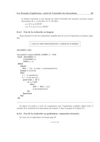 6.4. Exemple d’application : calcul de l’ensemble des descendants                            63


       ce dernier contenant ` tout instant du calcul l’ensemble des sommets reconnus comme
                             a
       descendants de x, c’est-`-dire A ∪ T . En eﬀet,
                               a
         – y ∈ D ⇔ y ∈ DESC
         – y ∈ T ⇔ y ∈ A ∧ y ∈ DESC

6.4.1    Cas de la recherche en largeur
    Nous donnons le texte de l’algorithme simpliﬁ´ dans le cas de l’exploration en largeur (page
                                                 e
63).


                  CALCUL DES DESCENDANTS : LARGEUR D’ABORD


ENS[SOMMET] DESC;

descendants-largeur(GRAPHE G;SOMMET x) c’est
 local ENS[SOMMET] S;
       FILE[SOMMET] A;
       SOMMET y, z ;
 d´but
  e
    depuis
        DESC ← {x} ; A.creer ; A.mettreenfile(x)
      jusqua A.filevide
      faire
        y ← A.oterdefile ;
        S ← G.lst succ(y) ;
         pour tout z de S
             si z ∈ DESC
                alors
                   DESC ← DESC ∪ {z} ;
                     A.mettreenfile(z)
             fsi
         fpourtout
      fait
 ﬁn



    La ﬁgure 6.4 montre, ` titre de comparaison avec l’exploration compl`te (ﬁgure 6.2), le
                           a                                               e
r´sultat de la recherche des descendants du sommet 1 dans le graphe de la ﬁgure 6.1
 e

6.4.2    Cas de la recherche en profondeur : expression r´cursive
                                                         e
   Le texte de cet algorithme est donn´ page 65
                                      e

                                           c IFSIC 2004
 