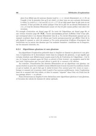 66                                                                     M´thodes d’exploration
                                                                        e


      alors il ne d´ﬁnit pas de nouveau chemin (sauf si z = x : circuit ´l´mentaire); si z ∈ D, on
                    e                                                     ee
      l’empile (c’est la premi`re fois qu’il est visit´), et donc tous ses arcs sortants deviennent
                               e                      e
      ` visiter (a visiter(z) ←lst succ(G,z)); si z ∈ T (il est d´j` pass´ dans la pile puis en est
      a                                                            ea      e
      ressorti), il faut proc´der de mˆme puisque l’´tat de la pile est un chemin ´l´mentaire de
                             e         e               e                              ee
      x ` z, et tous les chemins ´l´mentaires ayant cet ´tat de pile comme pr´ﬁxe vont alors ˆtre
         a                       ee                       e                     e              e
      reconnus.
Un exemple d’ex´cution est donn´ page 67. Le texte de l’algorithme est donn´ page 68, et
                    e                e                                                e
une version r´cursive page 69. N.B. : l’acc`s ecrirechemin permet d’aﬃcher l’´tat d’une pile,
               e                              e                                     e
qui correspond alors ` un chemin ´l´mentaire issu de x. Un circuit ´l´mentaire passant par un
                        a            ee                                 ee
sommet z pr´sent dans la pile est obtenu par l’acc`s ecrirecircuit(z) qui aﬃche l’´tat de la
               e                                        e                                 e
pile depuis le sommet z, suivi du sommet z. Ces acc`s permettent d’ailleurs d’incorporer des
                                                          e
restrictions sur la nature des chemins que l’on souhaite ´num´rer : conditions sur la longueur,
                                                              e    e
sur les sommets travers´s, etc.
                          e

6.5.1    Algorithmes gloutons et non gloutons
    Les algorithmes d’exploration pr´sent´s dans ce chapitre se classent en gloutons et non glou-
                                      e     e
tons. L’exploration de la descendance rentre dans la cat´gorie des gloutons, ce qui signiﬁe que
                                                           e
certains r´sultats sont d´ﬁnitivement acquis avant la ﬁn de l’ex´cution de l’algorithme : c’est le
            e              e                                      e
cas, ici, lorsqu’un sommet passe de l’´tat en attente ` l’´tat termin´ : on enregistre ainsi le fait
                                        e               a e           e
que toute l’information que l’on peut obtenir ` partir de ce sommet a ´t´ obtenue.
                                                 a                       ee
    Au contraire, l’´num´ration des chemins ´l´mentaires est un algorithme non glouton, car
                     e      e                    ee
aucun r´sultat ne peut ˆtre consid´r´ comme d´ﬁnitif avant d’avoir rencontr´ la condition d’arrˆt;
         e              e           ee           e                           e                   e
ce qui se traduit, ici, par le fait que le statut termin´ d’un sommet peut ˆtre remis en cause -
                                                        e                    e
lorsque ce sommet est ` nouveau visit´ ` partir d’un nouveau pr´d´cesseur, toute l’exploration
                         a               ea                         e e
issue de ce sommet doit ˆtre refaite, et donc le sommet “r´gresse” dans l’´tat o` il ´tait lors de
                           e                                 e              e     u e
son passage dehors → en attente.
    Nous retrouverons au chapitre 8 cette distinction entre algorithmes gloutons et non gloutons,
a
` l’occasion des calculs de chemins de valeur optimale.




                                             c IFSIC 2004
 