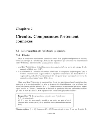 Chapitre 7

Circuits. Composantes fortement
connexes

7.1     D´termination de l’existence de circuits
         e
7.1.1   Principe
    Dans de nombreuses applications, on souhaite savoir si un graphe donn´ poss`de ou non des
                                                                              e     e
circuits (cf. exemple de l’interblocage). Certains des algorithmes que nous avons vus pr´c´demment
                                                                                        e e
(Roy-Warshall, descendants) pourraient ˆtre utilis´s :
                                                  e         e

£ avec Roy-Warshall on obtient l’ensemble des sommets situ´s sur un circuit, puisque de tels
                                                                 e
     sommets v´riﬁent (x,x) ∈ G
                e                 + .

£ si on se restreint ` l’existence de circuits situ´s dans le sous-graphe engendr´ par Γ∗ (x), x
                     a                             e                             e
     ´tant un sommet donn´, on peut utiliser l’ algorithme de recherche des descendants de x
     e                        e
     en profondeur, sachant qu’un circuit existe d`s lors qu’on trouve un sommet successeur du
                                                    e
     sommet de pile, et appartenant d´j` ` desc.
                                        eaa

    Mais, avec Roy-Warshall, la complexit´ est ´lev´e (cet algorithme r´sout le probl`me plus
                                               e    e e                    e             e
g´n´ral de la fermeture transitive), et avec la recherche des descendants de x, on ne d´tecte que
 e e                                                                                   e
les circuits passant par les sommets de Γ∗ (x). Nous allons voir un algorithme sp´ciﬁque, appel´
                                                                                  e             e
algorithme de Marimont, permettant de r´soudre le probl`me avec une complexit´ moindre
                                               e               e                       e
que celle de Roy-Warshall. Cet algorithme est fond´ sur la propri´t´ suivante :
                                                        e             ee


   Proposition 7.1 Les propositions suivantes sont ´quivalentes :
                                                     e
   i) G est sans circuit,
   ii) G et tous ses sous-graphes poss`dent au moins un point d’entr´e
                                      e                               e
   (sommet sans pr´d´cesseur) et un point de sortie (sommet sans succes-
                    e e
   seur).

D´monstration. i) ⇒ ii) Supposons G = (X,Γ) sans circuit, et que G n’a pas de point de
 e

                                           c IFSIC 2004
 