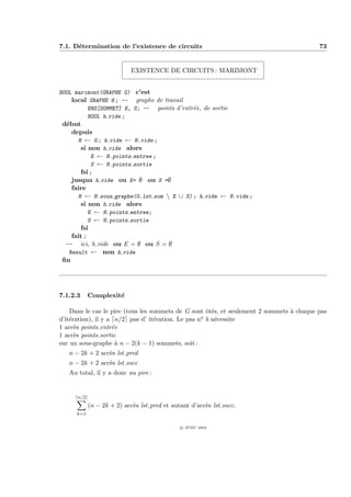 7.1. D´termination de l’existence de circuits
      e                                                                                   73


                            EXISTENCE DE CIRCUITS : MARIMONT


BOOL marimont(GRAPHE G) c’est
    local GRAPHE H ; -- graphe de travail
         ENS[SOMMET] E, S; -- points d’entr´e, de sortie
                                           e
         BOOL h vide ;
 d´but
  e
    depuis
      H ← G ; h vide ← H.vide ;
       si non h vide alors
            E ← H.points entree ;
            S ← H.points sortie
       fsi ;
    jusqua h vide ou E= ∅ ou S =∅
    faire
      H ← H.sous graphe(G.lst som  E ∪ S) ; h vide ← H.vide ;
       si non h vide alors
           E ← H.points entree;
           S ← H.points sortie
       fsi
    fait ;
  -- ici, h vide ou E = ∅ ou S = ∅
   Result ← non h vide
 ﬁn




7.1.2.3     Complexit´
                     e

    Dans le cas le pire (tous les sommets de G sont ˆt´s, et seulement 2 sommets ` chaque pas
                                                     oe                          a
d’it´ration), il y a n/2 pas d’ it´ration. Le pas n
    e                              e               o k n´cessite
                                                        e
1 acc`s points entr´e
      e             e
1 acc`s points sortie
      e
sur un sous-graphe ` n − 2(k − 1) sommets, soit :
                     a
   n − 2k + 2 acc`s lst pred
                 e
   n − 2k + 2 acc`s lst succ
                 e
   Au total, il y a donc au pire :


      n/2
            (n − 2k + 2) acc`s lst pred et autant d’acc`s lst succ.
                            e                          e
      k=1

                                              c IFSIC 2004
 