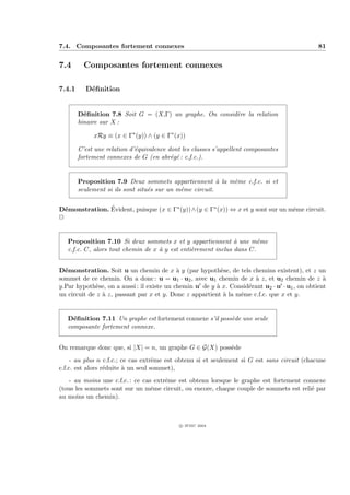 7.4. Composantes fortement connexes                                                            81


7.4       Composantes fortement connexes

7.4.1     D´ﬁnition
           e


        D´ﬁnition 7.8 Soit G = (X,Γ) un graphe. On consid`re la relation
          e                                              e
        binaire sur X :

             xRy ≡ (x ∈ Γ∗ (y)) ∧ (y ∈ Γ∗ (x))

        C’est une relation d’´quivalence dont les classes s’appellent composantes
                             e
        fortement connexes de G (en abr´g´ : c.f.c.).
                                          e e


        Proposition 7.9 Deux sommets appartiennent ` la mˆme c.f.c. si et
                                                          a e
        seulement si ils sont situ´s sur un mˆme circuit.
                                  e          e


  e            ´
D´monstration. Evident, puisque (x ∈ Γ∗ (y))∧(y ∈ Γ∗ (x)) ⇔ x et y sont sur un mˆme circuit.
                                                                                e
P


   Proposition 7.10 Si deux sommets x et y appartiennent ` une mˆme
                                                               a       e
   c.f.c. C, alors tout chemin de x ` y est enti`rement inclus dans C.
                                    a           e


D´monstration. Soit u un chemin de x ` y (par hypoth`se, de tels chemins existent), et z un
  e                                         a              e
sommet de ce chemin. On a donc : u = u1 · u2 , avec u1 chemin de x ` z, et u2 chemin de z `
                                                                       a                         a
y.Par hypoth`se, on a aussi : il existe un chemin u de y ` x. Consid´rant u2 · u · u1 , on obtient
              e                                          a          e
un circuit de z ` z, passant par x et y. Donc z appartient ` la mˆme c.f.c. que x et y.
                a                                           a    e


   D´ﬁnition 7.11 Un graphe est fortement connexe s’il poss`de une seule
     e                                                     e
   composante fortement connexe.


On remarque donc que, si |X| = n, un graphe G ∈ G(X) poss`de
                                                         e
     - au plus n c.f.c.; ce cas extrˆme est obtenu si et seulement si G est sans circuit (chacune
                                    e
c.f.c. est alors r´duite ` un seul sommet),
                  e      a
   - au moins une c.f.c. : ce cas extrˆme est obtenu lorsque le graphe est fortement connexe
                                      e
(tous les sommets sont sur un mˆme circuit, ou encore, chaque couple de sommets est reli´ par
                                 e                                                      e
au moins un chemin).



                                             c IFSIC 2004
 
