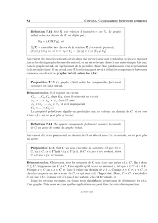 82                                               Circuits. Composantes fortement connexes


     D´ﬁnition 7.12 Soit R une relation d’´quivalence sur X. Le graphe
        e                                      e
     r´duit selon les classes de R est d´ﬁni par :
      e                                 e

          GR = (X/R,ΓR ), o`
                           u

     X/R = ensemble des classes de la relation R (ensemble quotient)
     (Ci ,Cj ) ∈ ΓR ⇔ ∃x ∈ Ci ,∃y ∈ Cj : ((x,y) ∈ Γ) ∧ (Ci = Cj )

Autrement dit, tous les sommets situ´s dans une mˆme classe sont confondus en un seul sommet
                                       e               e
(on ne les distingue plus les uns des autres), et un arc relie une classe ` une autre chaque fois que,
                                                                          a
dans le graphe initial, un repr´sentant de la premi`re classe ´tait pr´d´cesseur d’un repr´sentant
                                e                    e          e       e e                  e
de la seconde classe. Si on prend pour R la relation ayant servi ` d´ﬁnir les composantes fortement
                                                                  a e
connexes, on obtient le graphe r´duit selon les c.f.c..
                                    e


     Proposition 7.13 Le graphe r´duit selon les composantes fortement
                                 e
     connexes est sans circuit.

D´monstration. Si il existait un circuit
  e
    Ci1 , . . . ,Cik ,Ci1 dans GR , alors il existerait un circuit
    xi1 ∗ . . . ∗ xik ∗ xi1 dans G, avec
    xi1 ∈ Ci1 , . . . ,xik ∈ Cik et ceci impliquerait
    Ci1 = . . . = Cik P
    La propri´t´ pr´c´dente signiﬁe en particulier que, en suivant un chemin de G, si on sort
                  ee e e
d’une c.f.c. on ne peut plus y revenir.


     D´ﬁnition 7.14 On appelle composante fortement connexe terminale
       e
     de G un point de sortie du graphe r´duit.
                                        e

Autrement dit, si en parcourant un chemin de G on atteint une c.f.c. terminale, on ne peut plus
en sortir.


     Proposition 7.15 Soit C un sous-ensemble de sommets tel que, ∀x ∈
     C, ∀y ∈ C, (x ∈ Γ∗ (y)) ∧ (y ∈ Γ∗ (x)). Si C n’a pas d’arc sortant, alors
     C est une c.f.c. terminale.

D´monstration. Clairement, tous les sommets de C sont dans une mˆme c.f.c. C . On a donc
  e                                                                      e
C ⊆ C . Supposons que C = C . Cela signiﬁe qu’il existe un sommet z, tel que z ∈ C et z ∈ C.
Puisque x ∈ C on a x ∈ C et donc il existe un chemin de x ` z. Comme x ∈ C et z ∈ C, ce
                                                                a
chemin comporte un arc sortant de C, ce qui contredit l’hypoth`se. Donc, C = C , c’est-`-dire
                                                                  e                       a
C est une c.f.c. Comme elle n’a pas d’arc sortant, elle est terminale. P
    Dans les sections suivantes, on donne trois algorithmes permettant de d´terminer les c.f.c.
                                                                              e
d’un graphe. Puis nous verrons quelles applications on peut tirer de cette d´composition.
                                                                            e

                                              c IFSIC 2004
 