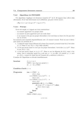 7.4. Composantes fortement connexes                                                            83


7.4.2      Algorithme de FOULKES
   Cet algorithme s’applique ` la fermeture transitive G+ de G. (Il suppose donc celle-ci d´j`
                               a                                                           ea
d´termin´e). Il est bas´ directement sur la d´ﬁnition, qui peut s’´crire encore :
 e      e              e                     e                    e

        xRy ⇔ (x = y) ∨ (x,y) ∈ Γ+ ∧ (y,x) ∈ Γ+

7.4.2.1    Principe
   Il est tr`s simple, et s’appuie sur trois constatations :
            e
   –  un sommet appartient ` sa propre classe
                              a
   –  un sommet ne peut appartenir qu’` une seule classe
                                           a
   –  si un sommet n’est pas son propre descendant, il est seul dans sa classe (il n’est pas situ´
                                                                                                 e
      sur un circuit).
Les sommets sont examin´s s´quentiellement; soit x le sommet courant. Trois cas sont ` distin-
                            e e                                                           a
guer quant ` la situation de x :
            a
   1. x a d´j` ´t´ rang´ comme ´l´ment de la classe d’un sommet y examin´ avant lui (c’est-`-dire
           eae e       e         ee                                         e                a
      y ≤ x). Dans ce cas, cl(x) = cl(y) (d´j` calcul´e)
                                              ea      e
   2. x n’est pas encore class´ et n’est pas son propre descendant, c’est-`-dire (x,x) ∈ Γ+ . Dans
                              e                                            a
      ce cas, cl(x) = {x}.
   3. x n’est pas encore class´, et (x,x) ∈ Γ+ . Dans ce cas, les ´l´ments de cl(x), outre x lui-
                               e                                   ee
      mˆme, sont ` rechercher parmi les y tels que y > x; en eﬀet, s’il existait y ≤ x avec
        e           a
      y ∈ cl(x), x aurait ´t´ class´ lors de l’examen de y, ant´rieur ` celui de x.
                           ee      e                           e      a
L’analyse de l’algorithme en d´coule imm´diatement :
                                e            e

Invariant             (1 ≤ x ≤ n) ∧
                      P RIS = {y | cl(y) est calcul´ } ∧
                                                   e
                      {1 .. x − 1} ⊆ P RIS

Condition d’arrˆt x = n
               e

Progression           cas x ∈ P RIS ⇒
                              cl(x)←cl(y)
                          (x ∈ P RIS) ∧ ((x,x) ∈ Γ+ ) ⇒
                              cl(x)←{x}
                          (x ∈ P RIS) ∧ ((x,x) ∈ Γ+ ) ⇒
                              cl(x)←{x};
                              pourtout y de [x + 1..n] faire
                                   si ((x,y) ∈ Γ+ ) ∧ ((y,x) ∈ Γ+ ) alors
                                      cl(x)←cl(x) ∪ {y} ;
                                   fsi
                              fpour
                          fcas ;
                      P RIS←P RIS ∪ cl(x) ;

                                            c IFSIC 2004
 
