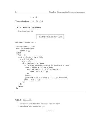 84                                              Circuits. Composantes fortement connexes


                      x←x + 1

Valeurs initiales     x←1 ; P RIS←∅


7.4.2.2    Texte de l’algorithme

     Il est donn´ page 84
                e


                                 ALGORITHME DE FOULKES


ENS[SOMMET] SOMMET::cl : ;

foulkes(GRAPHE G+ ) c’est
 local ENS[SOMMET] PRIS;
      SOMMET x, y;
 d´but
  e
     PRIS ← ∅ ;
      pour x depuis 1 jqa n faire
        si x ∈ PRIS alors
           x.cl ←{x} ;
            si G+ .validarc(x, x) alors
               -- x est sur un circuit ; recherche des sommets de sa classe
                pour y depuis x + 1 jqa n faire
                   si G+ .validarc(x, y) et G+ .validarc(y, x)
                      alors x.cl ← x.cl ∪{y}
                  fsi
               fpour ;
               pour tout y de x.cl faire y.cl ← x.cl fpourtout ;
              PRIS ← PRIS ∪ x.cl
           fsi
        fsi
      fpour
 ﬁn




7.4.2.3    Complexit´
                    e

     – construction de la fermeture transitive : au moins O(n3 )
     – le nombre d’acc`s validarc est ≤ n2
                      e

                                             c IFSIC 2004
 