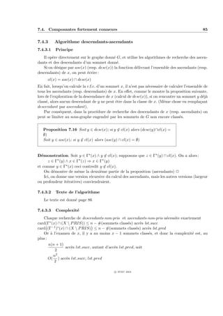 7.4. Composantes fortement connexes                                                               85


7.4.3     Algorithme descendants-ascendants
7.4.3.1   Principe
   Il op`re directement sur le graphe donn´ G, et utilise les algorithmes de recherche des ascen-
        e                                   e
dants et des descendants d’un sommet donn´.   e
   Si on d´signe par asc(x) (resp. desc(x)) la fonction d´livrant l’ensemble des ascendants (resp.
          e                                              e
descendants) de x, on peut ´crire :
                            e
      cl(x) = asc(x) ∩ desc(x)
En fait, lorsqu’on calcule la c.f.c. d’un sommet x, il n’est pas n´cessaire de calculer l’ensemble de
                                                                  e
tous les ascendants (resp. descendants) de x. En eﬀet, comme le montre la proposition suivante,
lors de l’exploration de la descendance de x (calcul de desc(x)), si on rencontre un sommet y d´j` ea
class´, alors aucun descendant de y ne peut ˆtre dans la classe de x. (Mˆme chose en rempla¸ant
     e                                        e                             e                    c
descendant par ascendant).
    Par cons´quent, dans la proc´dure de recherche des descendants de x (resp. ascendants) on
              e                     e
peut se limiter au sous-graphe engendr´ par les sommets de G non encore class´s.
                                           e                                         e


   Proposition 7.16 Soit y ∈ desc(x); si y ∈ cl(x) alors (desc(y)∩cl(x) =
   ∅)
   Soit y ∈ asc(x); si y ∈ cl(x) alors (asc(y) ∩ cl(x) = ∅)


D´monstration. Soit y ∈ Γ∗ (x) ∧ y ∈ cl(x); supposons que z ∈ Γ∗ (y) ∩ cl(x). On a alors :
  e
       z ∈ Γ∗ (y) ∧ x ∈ Γ∗ (z) ⇒ x ∈ Γ∗ (y)
et comme y ∈ Γ∗ (x) ceci contredit y ∈ cl(x).
    On d´montre de mˆme la deuxi`me partie de la proposition (ascendants) P
          e             e            e
    Ici, on donne une version r´cursive du calcul des ascendants, mais les autres versions (largeur
                                e
ou profondeur it´ratives) conviendraient.
                  e

7.4.3.2   Texte de l’algorithme
   Le texte est donn´ page 86
                    e

7.4.3.3   Complexit´
                   e
   Chaque recherche de descendants-non-pris et ascendants-non-pris n´cessite exactement
                                                                       e
card(Γ∗ (x) ∩ (X  P RIS)) ≤ n − #(sommets class´s) acc`s lst succ
                                                     e      e
card (Γ−1 )∗ (x) ∩ (X  P RIS) ≤ n − #(sommets class´s) acc`s lst pred
                                                          e    e
   Or ` l’examen de x, il y a au moins x − 1 sommets class´s, et donc la complexit´ est, au
        a                                                      e                   e
plus :
       n(n + 1)
                 acc`s lst succ, autant d’acc`s lst pred, soit
                    e                        e
           2
          n2
       O( ) acc`s lst succ, lst pred
                  e
          2

                                             c IFSIC 2004
 