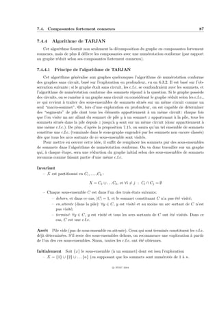 7.4. Composantes fortement connexes                                                                87


7.4.4     Algorithme de TARJAN
   Cet algorithme fournit non seulement la d´composition du graphe en composantes fortement
                                             e
connexes, mais de plus il d´livre les composantes avec une num´rotation conforme (par rapport
                           e                                  e
au graphe r´duit selon ses composantes fortement connexes).
           e

7.4.4.1    Principe de l’algorithme de TARJAN
    Cet algorithme g´n´ralise aux graphes quelconques l’algorithme de num´rotation conforme
                       e e                                                         e
des graphes sans circuit, bas´ sur l’exploration en profondeur, vu en 6.3.2. Il est bas´ sur l’ob-
                               e                                                             e
servation suivante : si le graphe ´tait sans circuit, les c.f.c. se confondraient avec les sommets, et
                                  e
l’algorithme de num´rotation conforme des sommets r´pond ` la question. Si le graphe poss`de
                      e                                    e         a                            e
des circuits, on se ram`ne ` un graphe sans circuit en consid´rant le graphe r´duit selon les c.f.c.,
                        e a                                       e               e
ce qui revient ` traiter des sous-ensembles de sommets situ´s sur un mˆme circuit comme un
                  a                                                 e          e
seul “macro-sommet”. Or, lors d’une exploration en profondeur, on est capable de d´terminer   e
des “segments” de pile dont tous les ´l´ments appartiennent ` un mˆme circuit : chaque fois
                                          ee                           a     e
que l’on visite un arc allant du sommet de pile y ` un sommet z appartenant ` la pile, tous les
                                                      a                              a
sommets situ´s dans la pile depuis z jusqu’` y sont sur un mˆme circuit (donc appartiennent `
               e                               a                     e                               a
une mˆme c.f.c.). De plus, d’apr`s la proposition 7.15, on saura qu’un tel ensemble de sommets
       e                          e
constitue une c.f.c. (terminale dans le sous-graphe engendr´ par les sommets non encore class´s)
                                                                 e                                 e
d`s que tous les arcs sortants de ce sous-ensemble sont visit´s.
  e                                                                e
    Pour mettre en oeuvre cette id´e, il suﬃt de remplacer les sommets par des sous-ensembles
                                     e
de sommets dans l’algorithme de num´rotation conforme. On va donc travailler sur un graphe
                                          e
qui, ` chaque ´tape, sera une r´duction du graphe initial selon des sous-ensembles de sommets
     a           e               e
reconnus comme faisant partie d’une mˆme c.f.c.
                                           e

Invariant
   – X est partitionn´ en C1 , . . . ,Ck :
                     e

                                X = C1 ∪ . . . Ck , et ∀i = j : Ci ∩ Cj = ∅

   – Chaque sous-ensemble C est dans l’un des trois ´tats suivants:
                                                    e
          – dehors, et dans ce cas, |C| = 1, et le sommet constituant C n’a pas ´t´ visit´;
                                                                                 ee      e
          – en attente (dans la pile): ∀y ∈ C, y est visit´ et au moins un arc sortant de C n’est
                                                          e
            pas visit´;
                     e
          – termin´: ∀y ∈ C, y est visit´ et tous les arcs sortants de C ont ´t´ visit´s. Dans ce
                   e                     e                                    ee      e
            cas, C est une c.f.c.

Arrˆt Pile vide (pas de sous-ensemble en attente). Ceux qui sont termin´s constituent les c.f.c.
     e                                                                     e
d´j` d´termin´es. S’il reste des sous-ensembles dehors, on recommence une exploration ` partir
 ea e         e                                                                       a
de l’un des ces sous-ensembles. Sinon, toutes les c.f.c. ont ´t´ obtenues.
                                                             ee

Initialement Soit {x} le sous-ensemble (` un sommet) dont est issu l’exploration
                                           a
   – X = {1} ∪ {2} ∪ . . . {n} (en supposant que les sommets sont num´rot´s de 1 ` n.
                                                                     e e         a

                                              c IFSIC 2004
 