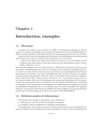 Chapitre 1

Introduction, exemples

1.1    Historique
    La th´orie des graphes a pris naissance en 1736 : le math´maticien allemand L. Euler
           e                                                      e
apporta une r´ponse au probl`me que se posaient les habitants de la ville de Koenigsberg ; `
                 e              e                                                                a
savoir :comment traverser les sept ponts de cette ville sans jamais passer deux fois par le mˆme.
                                                                                              e
    Jusqu’en 1946, la th´orie des graphes reste du domaine des math´matiques; les math´maticiens
                        e                                             e                 e
ayant associ´ leurs noms aux travaux les plus marquants sont, entre autres :
               e
    – au 19`me si`cle : Kirchoff, Hamilton, Sylvester, Kempe, Lucas, Petersen, Tarry
             e     e
                    e    e          e                          ¨
    – au 20`me si`cle (1`re moiti´) : Poincare, Sainte-Lague, Kuratowski, Hall, Polya,
             e
         ¨
      Konig, Whitney, Tutte.
Des recherches militaires li´es au conﬂit mondial de 1939-45 naˆ la Recherche Op´rationnelle
                             e                                     ıt                 e
provoquant un d´veloppement de la th´orie des graphes comme mod`les de probl`mes concrets ;
                   e                    e                               e          e
cet aspect est encore renforc´, dans les ann´es qui suivent, par le d´veloppement des Sciences
                               e              e                         e
´
Economiques et de Gestion. Les grands sp´cialistes de cette nouvelle orientation des graphes
                                              e
                               ¨
seront des auteurs tels que Kuhn, Dantzig, Ford, Fulkerson, Ghouila-Houry, Harary,
Saaty, Bellmann, Roy, Berge, Faure, Kaufmann, etc... Une troisi`me ´poque a ´t´ ou-
                                                                             e   e         ee
verte dans les ann´es 1960, avec le d´veloppement des sciences de l’information et de la commu-
                     e                e
nication. Des informaticiens tels que Dijkstra, Knuth, Wirth, Sakharovitch, Gondran
et beaucoup d’autres, participent au d´veloppement de l’algorithmique des graphes autant qu’`
                                        e                                                        a
la mod´lisation de probl`mes n´s de ces nouvelles sciences en terme de graphes. Une approche
        e                 e       e
historique se trouve dans l’introduction de [GM79], qui renvoie d’ailleurs ` un ouvrage historique
                                                                           a
complet sur la premi`re ´poque de la th´orie des graphes (1746-1936) [BLW76].
                       e e                e


1.2    Relations graphes et informatique
    Les relations entre graphes et informatique sont ` double sens :
                                                       a
   1. l’informatique, outil de r´solution de probl`mes de graphes
                                e                 e
   2. les graphes, outil de mod´lisation de probl`mes informatiques.
                                 e                e
    On aboutit donc, dans certaines situations, ` l’informatique comme outil de r´solution de ses
                                                a                                 e
propres probl`mes (via la mod´lisation en termes de graphes). Ce cours s’int´resse essentiellement
              e                e                                            e

                                            c IFSIC 2004
 