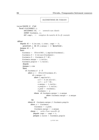 92                                       Circuits. Composantes fortement connexes


                            ALGORITHME DE TARJAN


tarjan(GRAPHE G) c’est
   local PILE[SOMMET] L;
        ENS[SOMMET] NC; -- sommets non class´s
                                            e
        SOMMET finchemin, z ;
        ENT compt ; -- compteur du num´ro de la cfc courante
                                      e


d´but
 e
   depuis NC ← G.lst som ; L.creer ; compt ← 0 ;
      pourtout y de NC y.marque ← 0 fpourtout ;
   jusqua NC = ∅
   faire
     finchemin ← ´l´ment(NC) ; L.empiler(finchemin) ;
                    ee
     finchemin.S ← G.lst succ(finchemin) ;
     finchemin.S ← finchemin.S ∩ NC ;
     finchemin.marque ← L.taille ;
     finchemin.pospile ← L.taille ;
      depuis
      jusqua L.vide
      faire
         si finchemin.S = ∅
            alors z ← ´l´ment(finchemin.S) ;
                         ee
                 si z.marque = 0
                    alors L.empiler(z) ;
                        z.S ← G.lst succ(z) ;
                        z.S ← z.S ∩ NC ;
                        z.marque ← L.taille ;
                        z.pospile ← L.taille ;
                        z.pred ← finchemin ;
                        finchemin ← z
                    sinon si finchemin.marque > z.marque
                                  alors finchemin.marque ← z.marque
                                fsi
                fsi
            sinon si finchemin.marque = finchemin.pospile
               alors z ← finchemin ;
                    finchemin ← z.pred ;
                    finchemin.marque ← z.marque
               sinon -- sortie d’une nouvelle cfc
                  depuis compt ← compt + 1 ;
                  jusqua L.taille < finchemin.pospile

                                      c IFSIC 2004
 