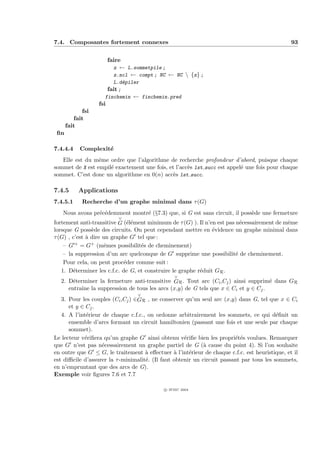7.4. Composantes fortement connexes                                                            93


                        faire
                          z ← L.sommetpile ;
                          z.ncl ← compt ; NC ← NC  {z} ;
                       L.d´piler
                            e
                     fait ;
                    finchemin ← finchemin.pred
                  fsi
            fsi
         fait
      fait
 ﬁn

7.4.4.4    Complexit´
                    e
   Elle est du mˆme ordre que l’algorithme de recherche profondeur d’abord, puisque chaque
                 e
sommet de X est empil´ exactement une fois, et l’acc`s lst succ est appel´ une fois pour chaque
                     e                              e                    e
sommet. C’est donc un algorithme en 0(n) acc`s lst succ.
                                              e

7.4.5      Applications
7.4.5.1     Recherche d’un graphe minimal dans τ (G)
   Nous avons pr´c´demment montr´ (§7.3) que, si G est sans circuit, il poss`de une fermeture
                e e             e                                           e
                           ∨
fortement anti-transitive G (´l´ment minimum de τ (G) ). Il n’en est pas n´cessairement de mˆme
                              ee                                           e                e
lorsque G poss`de des circuits. On peut cependant mettre en ´vidence un graphe minimal dans
                e                                               e
τ (G) , c’est ` dire un graphe G tel que :
              a
    – G + = G+ (mˆmes possibilit´s de cheminement)
                      e            e
    – la suppression d’un arc quelconque de G supprime une possibilit´ de cheminement.
                                                                         e
    Pour cela, on peut proc´der comme suit :
                             e
   1. D´terminer les c.f.c. de G, et construire le graphe r´duit GR .
        e                                                  e
                                                 ∨
  2. D´terminer la fermeture anti-transitive GR . Tout arc (Ci ,Cj ) ainsi supprim´ dans GR
       e                                                                           e
     entraˆ la suppression de tous les arcs (x,y) de G tels que x ∈ Ci et y ∈ Cj .
          ıne
                                  ∨
   3. Pour les couples (Ci ,Cj ) ∈GR , ne conserver qu’un seul arc (x,y) dans G, tel que x ∈ Ci
      et y ∈ Cj .
   4. A l’int´rieur de chaque c.f.c., on ordonne arbitrairement les sommets, ce qui d´ﬁnit un
             e                                                                            e
      ensemble d’arcs formant un circuit hamiltonien (passant une fois et une seule par chaque
      sommet).
Le lecteur v´riﬁera qu’un graphe G ainsi obtenu v´riﬁe bien les propri´t´s voulues. Remarquer
            e                                        e                   ee
que G n’est pas n´cessairement un graphe partiel de G (` cause du point 4). Si l’on souhaite
                    e                                        a
en outre que G ≤ G, le traitement ` eﬀectuer ` l’int´rieur de chaque c.f.c. est heuristique, et il
                                     a           a     e
est diﬃcile d’assurer la τ -minimalit´. (Il faut obtenir un circuit passant par tous les sommets,
                                     e
en n’empruntant que des arcs de G).
Exemple voir ﬁgures 7.6 et 7.7

                                            c IFSIC 2004
 