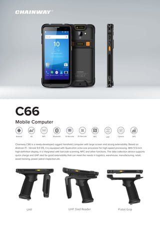 C66
Mobile Computer
Chainway C66 is a newly-developed rugged handheld computer with large screen and strong extensibility. Based on
Android 7.1 / Anroid 9.0 OS, it is equipped with Qualcomm octa-core processor for high-speed processing. With 5.5-inch
high-definition display, it is integrated with barcode scanning, NFC and other functions. The data collection device supports
quick charge and UHF sled for good extensibility that can meet the needs in logistics, warehouse, manufacturing, retail,
asset tracking, power patrol inspection,etc.
GPSNFC Camera1D Barcode 2D BarcodeWiFi Bluetooth4GAndroid
UHF UHF Sled Reader Pistol Grip
UHF
 
