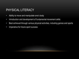 PHYSICAL LITERACY
• Ability to move and manipulate one’s body
• Introduction and development of fundamental movement skills
• Best achieved through various physical activities, including games and sports
• Imperative for future sport success
 