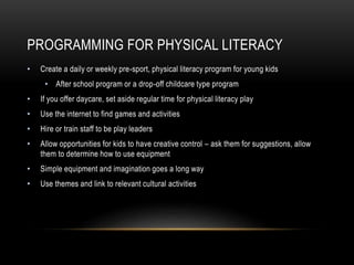 PROGRAMMING FOR PHYSICAL LITERACY
• Create a daily or weekly pre-sport, physical literacy program for young kids
• After school program or a drop-off childcare type program
• If you offer daycare, set aside regular time for physical literacy play
• Use the internet to find games and activities
• Hire or train staff to be play leaders
• Allow opportunities for kids to have creative control – ask them for suggestions, allow
them to determine how to use equipment
• Simple equipment and imagination goes a long way
• Use themes and link to relevant cultural activities
 