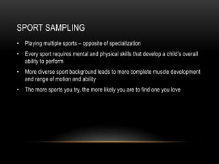 SPORT SAMPLING
• Playing multiple sports – opposite of specialization
• Every sport requires mental and physical skills that develop a child’s overall
ability to perform
• More diverse sport background leads to more complete muscle development
and range of motion and ability
• The more sports you try, the more likely you are to find one you love
 