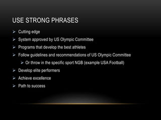 USE STRONG PHRASES
 Cutting edge
 System approved by US Olympic Committee
 Programs that develop the best athletes
 Follow guidelines and recommendations of US Olympic Committee
 Or throw in the specific sport NGB (example USA Football)
 Develop elite performers
 Achieve excellence
 Path to success
 