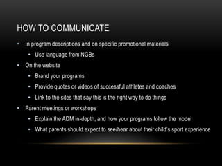HOW TO COMMUNICATE
• In program descriptions and on specific promotional materials
• Use language from NGBs
• On the website
• Brand your programs
• Provide quotes or videos of successful athletes and coaches
• Link to the sites that say this is the right way to do things
• Parent meetings or workshops
• Explain the ADM in-depth, and how your programs follow the model
• What parents should expect to see/hear about their child’s sport experience
 