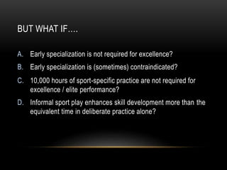 BUT WHAT IF….
A. Early specialization is not required for excellence?
B. Early specialization is (sometimes) contraindicated?
C. 10,000 hours of sport-specific practice are not required for
excellence / elite performance?
D. Informal sport play enhances skill development more than the
equivalent time in deliberate practice alone?
 