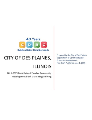 CITY OF DES PLAINES,
ILLINOIS
2015-2019 Consolidated Plan For Community
Development Block Grant Programming
Prepared by the City of Des Plaines
Department of Community and
Economic Development:
First Draft Published June 1, 2015
 