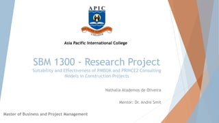SBM 1300 - Research Project
Suitability and Effectiveness of PMBOK and PRINCE2 Consulting
Models in Construction Projects
Nathalia Atademos de Oliveira
Mentor: Dr. Andre Smit
Asia Pacific International College
Master of Business and Project Management
 