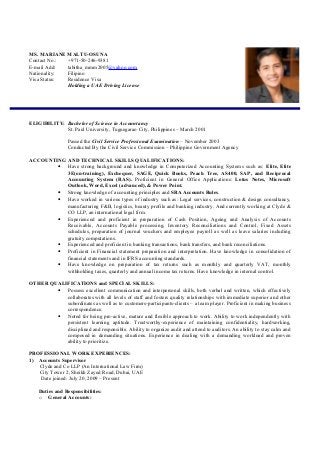 MS. MARIANE MALTU-OSUNA
Contact No.: +971-50-246-9381
E-mail Add: tabitha_mmm2005@yahoo.com
Nationality: Filipino
Visa Status: Residence Visa
Holding a UAE Driving License
ELIGIBILITY: Bachelor of Science in Accountancy
St. Paul University, Tuguegarao City, Philippines – March 2001
Passed the Civil Service Professional Examination – November 2003
Conducted By the Civil Service Commission – Philippine Government Agency
ACCOUNTING AND TECHNICAL SKILLS QUALIFICATIONS:
• Have strong background and knowledge in Computerized Accounting Systems such as: Elite, Elite
3E(on-training), Exchequer, SAGE, Quick Books, Peach Tree, AS400, SAP, and Reciprocal
Accounting System (RAS). Proficient in General Office Applications: Lotus Notes, Microsoft
Outlook, Word, Excel (advanced), & Power Point.
• Strong knowledge of accounting principles and SRA Accounts Rules.
• Have worked in various types of industry such as: Legal services, construction & design consultancy,
manufacturing F&B, logistics, beauty profile and banking industry. And currently working at Clyde &
CO LLP, an international legal firm.
• Experienced and proficient in preparation of Cash Position, Ageing and Analysis of Accounts
Receivable, Accounts Payable processing, Inventory Reconciliations and Control, Fixed Assets
schedules, preparation of journal vouchers and employee payroll as well as leave salaries including
gratuity computations.
• Experienced and proficient in banking transactions, bank transfers, and bank reconciliations.
• Proficient in Financial statement preparation and interpretation. Have knowledge in consolidation of
financial statements and in IFRS accounting standards.
• Have knowledge on preparation of tax returns such as monthly and quarterly VAT, monthly
withholding taxes, quarterly and annual income tax returns. Have knowledge in internal control.
OTHER QUALIFICATIONS and SPECIAL SKILLS:
• Possess excellent communication and interpersonal skills, both verbal and written, which effectively
collaborates with all levels of staff and fosters quality relationships with immediate superior and other
subordinates as well as to customers-participants-clients – a team player. Proficient in making business
correspondence.
• Noted for being pro-active, mature and flexible approach to work. Ability to work independently with
persistent learning aptitude. Trustworthy-experience of maintaining confidentiality, hardworking,
disciplined and responsible. Ability to organize audit and attend to auditors. An ability to stay calm and
composed in demanding situations. Experience in dealing with a demanding workload and proven
ability to prioritize.
PROFESSIONAL WORK EXPERIENCES:
1) Accounts Supervisor
Clyde and Co LLP (An International Law Firm)
City Tower 2, Sheikh Zayed Road, Dubai, UAE
Date joined: July 20, 2009 – Present
Duties and Responsibilities:
o General Accounts:
 