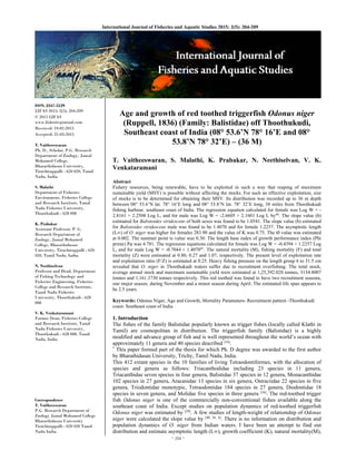 ~ 204 ~ 
International Journal of Fisheries and Aquatic Studies 2015; 2(5): 204-209 
ISSN: 2347-5129
IJFAS 2015; 2(5): 204-209
© 2015 IJFAS
www.fisheriesjournal.com
Received: 19-02-2015
Accepted: 21-03-2015
T. Vaitheeswaran
Ph. D., Scholar, P.G. Research
Department of Zoology, Jamal
Mohamed College,
Bharathidasan University,
Tiruchirappalli - 620 020, Tamil
Nadu, India.
S. Malathi
Department of Fisheries
Environment, Fisheries College
and Research Institute, Tamil
Nadu Fisheries University,
Thoothukudi - 628 008
K. Prabakar
Assistant Professor, P. G.
Research Department of
Zoology, Jamal Mohamed
College, Bharathidasan
University, Tiruchirappalli - 620
020, Tamil Nadu, India.
N. Neethiselvan
Professor and Head, Department
of Fishing Technology and
Fisheries Engineering, Fisheries
College and Research Institute,
Tamil Nadu Fisheries
University, Thoothukudi - 628
008
V. K. Venkataramani
Former Dean, Fisheries College
and Research Institute, Tamil
Nadu Fisheries University,
Thoothukudi - 628 008, Tamil
Nadu, India
Correspondence
T. Vaitheeswaran
P.G. Research Department of
Zoology Jamal Mohamed College
Bharathidasan University
Tiruchirappalli - 620 020 Tamil
Nadu India.
Age and growth of red toothed triggerfish Odonus niger
(Ruppell, 1836) (Family: Balistidae) off Thoothukudi,
Southeast coast of India (08° 53.6’N 78° 16’E and 08°
53.8’N 78° 32’E) – (36 M)
T. Vaitheeswaran, S. Malathi, K. Prabakar, N. Neethiselvan, V. K.
Venkataramani
Abstract
Fishery resources, being renewable, have to be exploited in such a way that reaping of maximum
sustainable yield (MSY) is possible without affecting the stocks. For such an effective exploitation, size
of stocks is to be determined for obtaining their MSY. Its distribution was recorded up to 36 m depth
between 08° 53.6’N lat. 78° 16’E long and 08° 53.8’N lat. 78° 32’E long, 38 miles from Thoothukudi
fishing harbour, southeast coast of India. The regression equation calculated for female was Log W = -
2.8161 + 2.2508 Log L, and for male was Log W = -2.6605 + 2.1601 Log L by40. The slope value (b)
estimated for Balistoides viridescens of both sexes was found to be 1.0541. The slope value (b) estimated
for Balistoides viridescens male was found to be 1.4070 and for female 1.2257. The asymptotic length
(L∞) of O. niger was higher for females 283.90 and the value of K was 0.75. The t0 value was estimated
at 0.002. The summer point ts value was 0.30. The length base index of growth performance index (Phi
prime) Pφ was 4.781. The regression equations calculated for female was Log W = -0.4394 + 1.2257 Log
L, and for male Log W = -0.7044 + 1.407041. The natural mortality (M), fishing mortality (F) and total
mortality (Z) were estimated at 0.80, 0.27 and 1.07, respectively. The present level of exploitation rate
and exploitation ratio (F/Z) is estimated at 0.25. Heavy fishing pressure on the length group 6 to 31.5 cm
revealed that O. niger in Thoothukudi waters suffer due to recruitment overfishing. The total stock,
average annual stock and maximum sustainable yield were estimated at 1,25,392.028 tonnes, 3134.8007
tonnes and 1,161.3730 tonnes respectively. This red toothed was found to have two recruitment seasons,
one major season, during November and a minor season during April. The estimated life span appears to
be 2.5 years.
Keywords: Odonus Niger, Age and Growth, Mortality Parameters- Recruitment pattern -Thoothukudi
coast- Southeast coast of India
1. Introduction
The fishes of the family Balistidae popularly known as trigger fishes (locally called Klathi in
Tamil) are cosmopolitan in distribution. The triggerfish family (Balistidae) is a highly
modified and advance group of fish and is well represented throughout the world’s ocean with
approximately 11 genera and 40 species described [16]
.
*
This paper formed part of the thesis for which Ph. D degree was awarded to the first author
by Bharathidasan University, Trichy, Tamil Nadu, India.
This 412 extant species in the 10 families of living Tetraodontiformes, with the allocation of
species and genera as follows: Triacanthodidae including 23 species in 11 genera,
Triacanthidae seven species in four genera, Balistidae 37 species in 12 genera, Monacanthidae
102 species in 27 genera, Aracanidae 13 species in six genera, Ostraciidae 22 species in five
genera, Triodontidae monotypic, Tetraodontidae 184 species in 27 genera, Diodontidae 18
species in seven genera, and Molidae five species in three genera [16]
. The red-toothed trigger
fish Odonus niger is one of the commercially non-conventional fishes available along the
southeast coast of India. Except studies on population dynamics of red-toothed triggerfish
Odonus niger was estimated by [29]
. A few studies of length-weight of relationship of Odonus
niger were calculated the slope value by [40, 36, 4]
. There is no information on distribution and
population dynamics of O. niger from Indian waters. I have been an attempt to find out
distribution and estimate asymptotic length (L∞), growth coefficient (K), natural mortality(M),
 