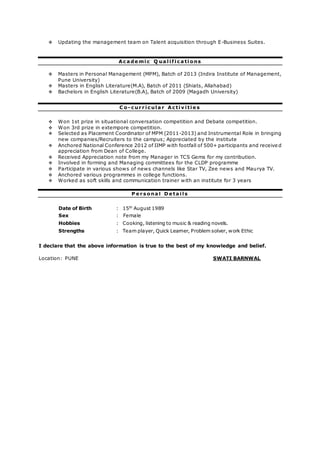  Updating the management team on Talent acquisition through E-Business Suites.
Ac a de mi c Q ua l i f i c a ti ons
 Masters in Personal Management (MPM), Batch of 2013 (Indira Institute of Management,
Pune University)
 Masters in English Literature(M.A), Batch of 2011 (Shiats, Allahabad)
 Bachelors in English Literature(B.A), Batch of 2009 (Magadh University)
C o - c ur r i c ul a r Ac ti v i ti e s
 Won 1st prize in situational conversation competition and Debate competition.
 Won 3rd prize in extempore competition.
 Selected as Placement Coordinator of MPM (2011-2013) and Instrumental Role in bringing
new companies/Recruiters to the campus; Appreciated by the institute
 Anchored National Conference 2012 of IIMP with footfall of 500+ participants and receive d
appreciation from Dean of College.
 Received Appreciation note from my Manager in TCS Gems for my contribution.
 Involved in forming and Managing committees for the CLDP programme
 Participate in various shows of news channels like Star TV, Zee news and Maurya TV.
 Anchored various programmes in college functions.
 Worked as soft skills and communication trainer with an institute for 3 years
P e r s ona l D e ta i l s
Date of Birth : 15th
August 1989
Sex : Female
Hobbies : Cooking, listening to music & reading novels.
Strengths : Team player, Quick Learner, Problem solver, work Ethic
I declare that the above information is true to the best of my knowledge and belief.
Location: PUNE SWATI BARNWAL
 