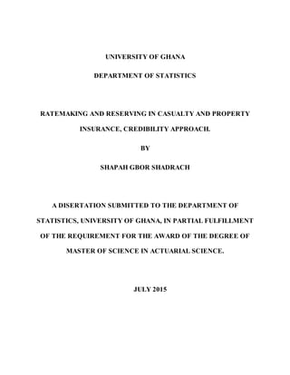 UNIVERSITY OF GHANA
DEPARTMENT OF STATISTICS
RATEMAKING AND RESERVING IN CASUALTY AND PROPERTY
INSURANCE, CREDIBILITY APPROACH.
BY
SHAPAH GBOR SHADRACH
A DISERTATION SUBMITTED TO THE DEPARTMENT OF
STATISTICS, UNIVERSITY OF GHANA, IN PARTIAL FULFILLMENT
OF THE REQUIREMENT FOR THE AWARD OF THE DEGREE OF
MASTER OF SCIENCE IN ACTUARIAL SCIENCE.
JULY 2015
 