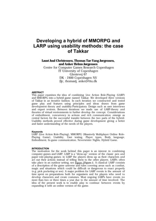 Developing a hybrid of MMORPG and
LARP using usability methods: the case
of Takkar
Laust Juul Christensen, Thomas Tae-Yang Jørgensen,
and Anker Helms Jørgensen
Centre for Computer Games Research Copenhagen
IT University of Copenhagen
Glentevej 67
DK - 2400 Copenhagen NV
{ljc, thomastj, anker}@itu.dk
ABSTRACT
This paper examines the idea of combining Live Action Role-Playing (LARP)
and MMORPG into a hybrid game named Takkar. We developed three versions
of Takkar in an iterative fashion. In each iteration we constructed and tested
game play and features using principles and ideas drawn from game
development theory and usability/Participatory Design such as user interviews
and expert reviews. Between iterations we made use of LARP-theory and
theories of virtual environments to further develop the concept. Considerations
of embodiment, concurrency in actions and rich communication emerge as
central factors for the successful transfer between the two parts of the hybrid.
Usability methods proved effective during game development giving a better
and faster understanding of the needs of the players.
Keywords
LARP (Live Action Role-Playing), MMORPG (Massively Multiplayer Online Role-
Playing Game), Usability, User testing, Player types, Body language,
Embodiment, In-game communication, Neverwinter Nights, Hybrid Game.
INTRODUCTION
The motivation for the work behind this paper is an interest in combining
computer games and LARP. LARP is a “dress-up” version of the classic pen and
paper role-playing games; in LARP the players dress up as their characters and
act out their actions instead of telling them to the other players. LARPs often
take place in an outdoor setting, see Figure 1Figure 1. A classical LARP consists
of a description of the game universe and rules covering areas such as combat,
magic and situations which could be difficult or dangerous to enact properly
(e.g. pick pocketing or sex). A major problem for LARP events is the amount of
time spent on preparations both for organisers and for players who need to
develop characters and create costumes. Most ongoing LARPs have events no
more than two or three times a year due to the amount of time involved. The
idea of the present work is to enable play to continue between events by
expanding it with an online version of the game.
 