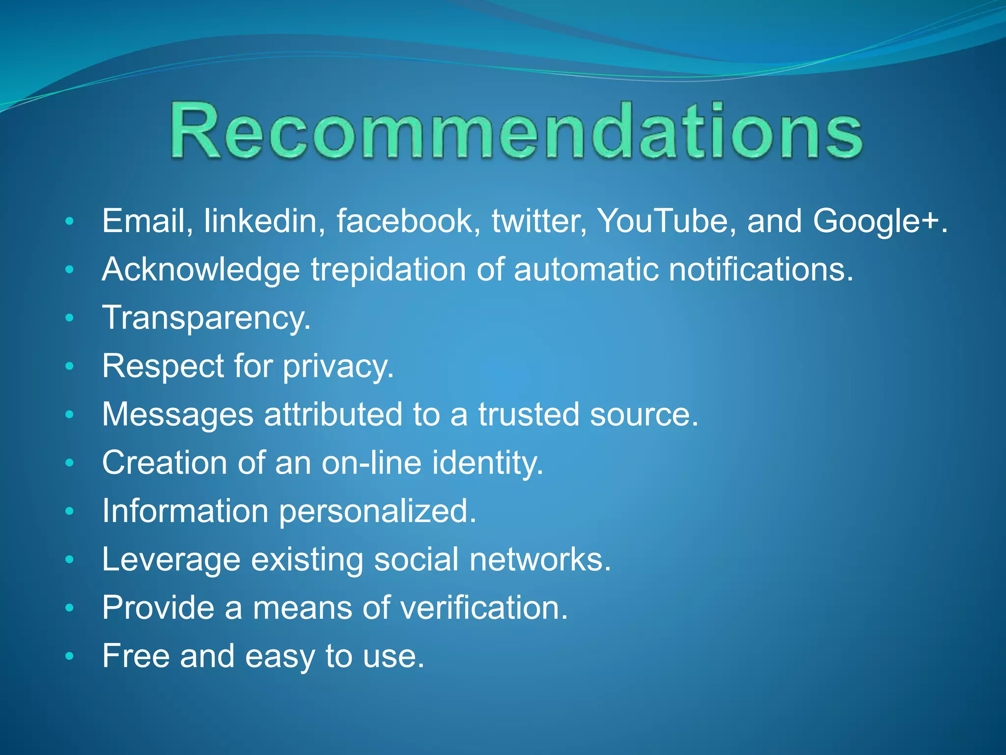 • Email, linkedin, facebook, twitter, YouTube, and Google+.
• Acknowledge trepidation of automatic notifications.
• Transparency.
• Respect for privacy.
• Messages attributed to a trusted source.
• Creation of an on-line identity.
• Information personalized.
• Leverage existing social networks.
• Provide a means of verification.
• Free and easy to use.
 
