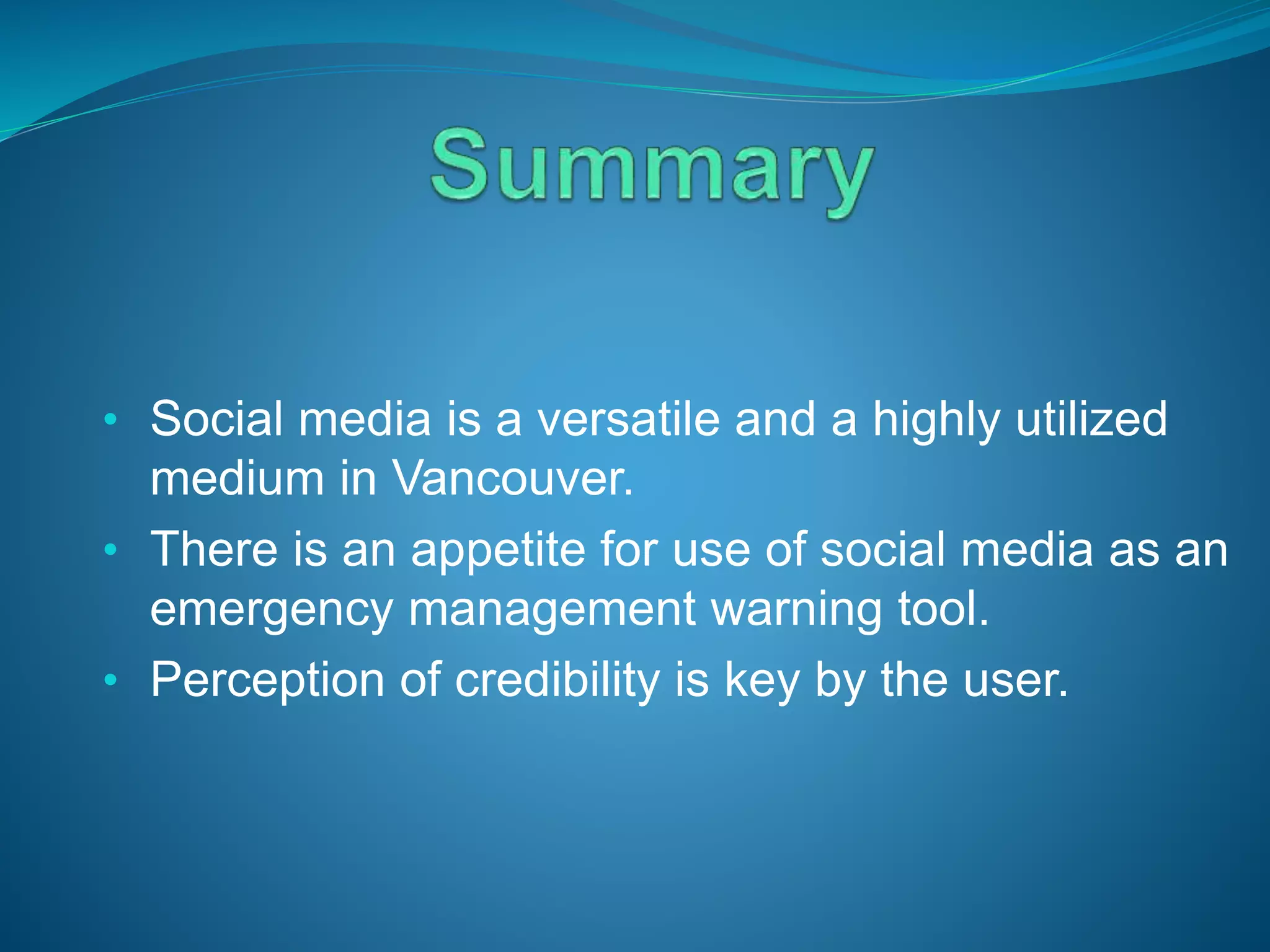 • Social media is a versatile and a highly utilized
medium in Vancouver.
• There is an appetite for use of social media as an
emergency management warning tool.
• Perception of credibility is key by the user.
 