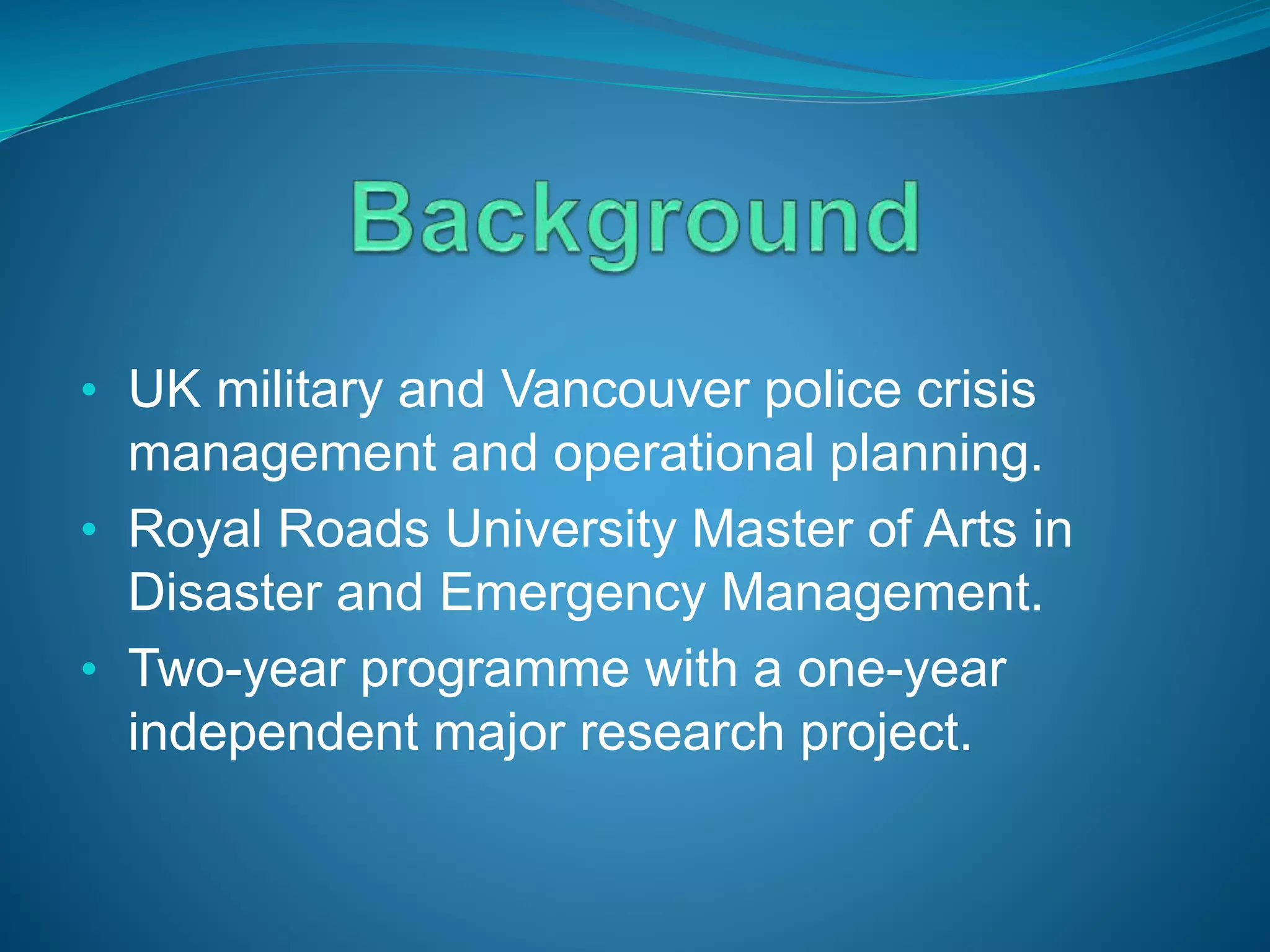 • UK military and Vancouver police crisis
management and operational planning.
• Royal Roads University Master of Arts in
Disaster and Emergency Management.
• Two-year programme with a one-year
independent major research project.
 