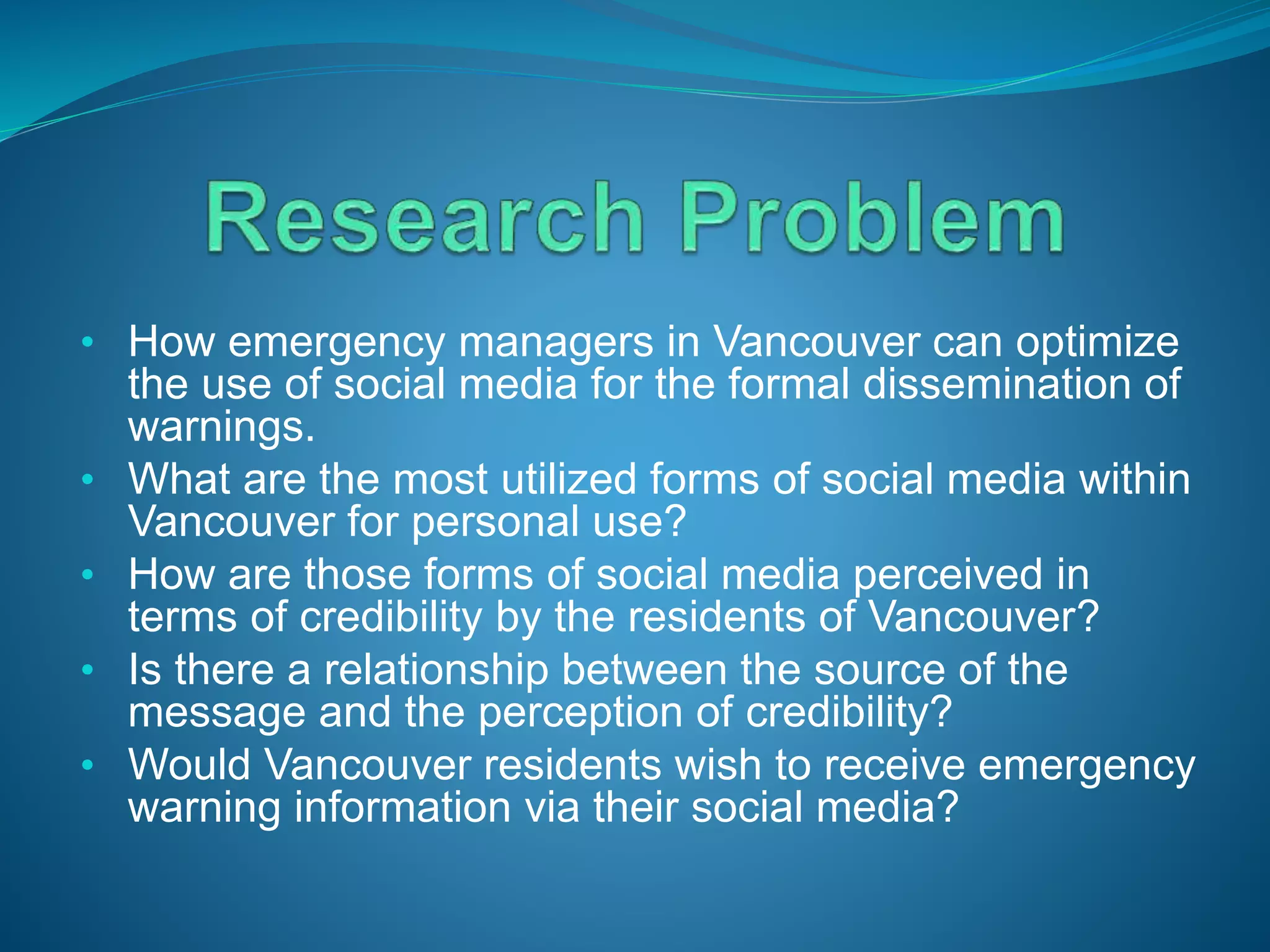 • How emergency managers in Vancouver can optimize
the use of social media for the formal dissemination of
warnings.
• What are the most utilized forms of social media within
Vancouver for personal use?
• How are those forms of social media perceived in
terms of credibility by the residents of Vancouver?
• Is there a relationship between the source of the
message and the perception of credibility?
• Would Vancouver residents wish to receive emergency
warning information via their social media?
 