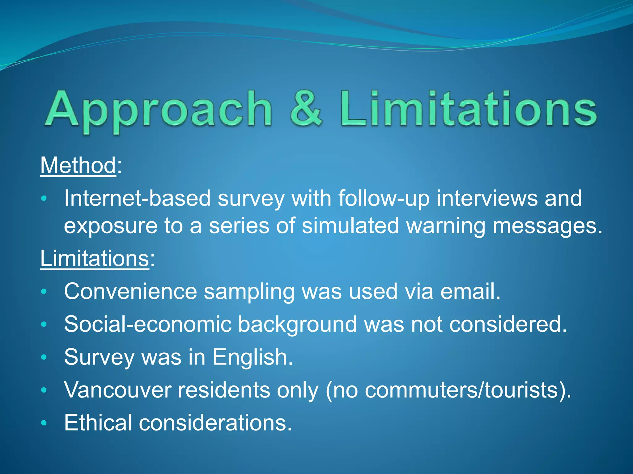 Method:
• Internet-based survey with follow-up interviews and
exposure to a series of simulated warning messages.
Limitations:
• Convenience sampling was used via email.
• Social-economic background was not considered.
• Survey was in English.
• Vancouver residents only (no commuters/tourists).
• Ethical considerations.
 