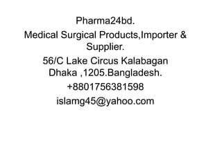 Pharma24bd.
Medical Surgical Products,Importer &
Supplier.
56/C Lake Circus Kalabagan
Dhaka ,1205.Bangladesh.
+8801756381598
islamg45@yahoo.com
 