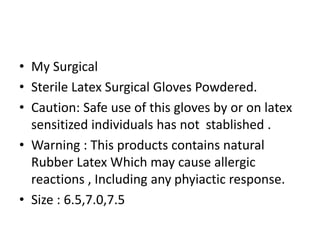• My Surgical
• Sterile Latex Surgical Gloves Powdered.
• Caution: Safe use of this gloves by or on latex
sensitized individuals has not stablished .
• Warning : This products contains natural
Rubber Latex Which may cause allergic
reactions , Including any phyiactic response.
• Size : 6.5,7.0,7.5
 