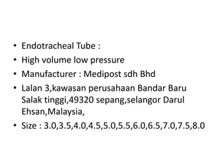 • Endotracheal Tube :
• High volume low pressure
• Manufacturer : Medipost sdh Bhd
• Lalan 3,kawasan perusahaan Bandar Baru
Salak tinggi,49320 sepang,selangor Darul
Ehsan,Malaysia,
• Size : 3.0,3.5,4.0,4.5,5.0,5.5,6.0,6.5,7.0,7.5,8.0
 