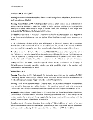 Internship Report
First Week:11-15 January 2016
Monday: Orientation (Introduction to ASEAN-Korea Center: Background & information, department visit
and receivedresearchtasks)
Tuesday: Researched on ASEAN Youth Organization-Cambodia (Main purpose was to find information
about the general public views toward the creation of ASEAN Economic community) the results I found
were positive views from Cambodian people to deliver ASEAN basic knowledge to rural people with
participationbyASEAN students,Malaysians,Vietnamese.
Wednesday: I. Researched on Philippines-Korea relations (Results: Historical relations since the partition
of the Korean peninsula, bilateral trade and tourists, Official Development Aid from the government of
Korea).
II. The 2016 National Elections: Results, some achievements of the current president and its diplomatic
dramatization in the region and global. Top candidates who are noticed by the country and some
expectationsof itsforeignpolicy towardthe SouthChinaSeadispute afteranew presidentelected.
Thursday: Research on Philippines Chairmanship of ASEAN 2017. Results: special analysis of the role of
the Philippines in maintaining good bilateral trade between ASEAN and China and the Philippines and
China. Its implication on finding solution on the South China Sea dispute with the appeal for the ICJ over
the dispute isreallynoticeable.Howwill the nextpresidenthandle with suchasensitivemaritime issue.
Friday: Researched on ASEAN Community updated articles: Results, opportunities and challenges of
ASEAN Economic community toward its members and what should be solved by the members such
borderdispute,developmentgap,crimes.
SecondWeek:18-22
Monday: Researched on the challenges of the Cambodian government on the creation of ASEAN
Community. Results, there are poor financial, public institutions and infrastructure to meet the AEC
needsandthe preparednessof the governmenttodeal withthe problems.
Tuesday: Found information of Cambodia-Korea Relations. Results, historical relations between these
two countries, diplomacy and politics between the countries, bilateral trade and investment,
Developmentassistance,tourismandpeople-to-peoplerelationsandCambodiaininter-Koreaaffairs.
Wednesday: Researched on the agricultural sector environment, and the Cambodian government policy
toward foreign direct investment in agriculture and what government has done to meet the agricultural
sector. Results, the government firmly supports foreign direct investment in Agriculture with the
supportof incentivesandinfrastructure development.
Thursday: Found information about Laos Chairmanship of ASEAN 2016 and any policy of the Laos
National Chamber of Commerce and industry toward foreign direct investment. Results, government
policyreformstowardforeigndirectinvestmentandthe role of Laos as ASEAN Chairin 2016.
 