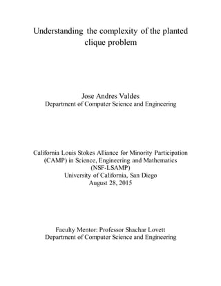 Understanding the complexity of the planted
clique problem
Jose Andres Valdes
Department of Computer Science and Engineering
California Louis Stokes Alliance for Minority Participation
(CAMP) in Science, Engineering and Mathematics
(NSF-LSAMP)
University of California, San Diego
August 28, 2015
Faculty Mentor: Professor Shachar Lovett
Department of Computer Science and Engineering
 