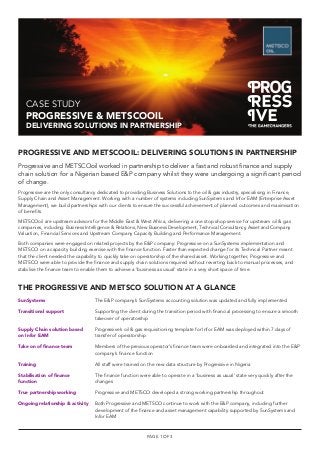 CASE STUDY
PROGRESSIVE & METSCOOIL
DELIVERING SOLUTIONS IN PARTNERSHIP
PROGRESSIVE AND METSCOOIL: DELIVERING SOLUTIONS IN PARTNERSHIP
Progressive and METSCOoil worked in partnership to deliver a fast and robust ﬁnance and supply
chain solution for a Nigerian based E&P company whilst they were undergoing a signiﬁcant period
of change.
Progressive are the only consultancy dedicated to providing Business Solutions to the oil & gas industry, specialising in Finance,
Supply Chain and Asset Management. Working with a number of systems including SunSystems and Infor EAM (Enterprise Asset
Management), we build partnerships with our clients to ensure the successful achievement of planned outcomes and maximisation
of beneﬁts.
METSCOoil are upstream advisors for the Middle East & West Africa, delivering a one stop shop service for upstream oil & gas
companies, including: Business Intelligence & Relations, New Business Development, Technical Consultancy, Asset and Company
Valuation, Financial Services and Upstream Company Capacity Building and Performance Management.
Both companies were engaged on related projects by the E&P company: Progressive on a SunSystems implementation and
METSCO on a capacity building exercise with the ﬁnance function. Faster than expected change for its Technical Partner meant
that the client needed the capability to quickly take on operatorship of the shared asset. Working together, Progressive and
METSCO were able to provide the ﬁnance and supply chain solutions required without reverting back to manual processes, and
stabilise the ﬁnance team to enable them to achieve a ‘business as usual’ state in a very short space of time.
PAGE 1 OF 3
The E&P company’s SunSystems accounting solution was updated and fully implemented
Supporting the client during the transition period with ﬁnancial processing to ensure a smooth
takeover of operatorship
Progressive’s oil & gas requisitioning template for Infor EAM was deployed within 7 days of
transfer of operatorship
Members of the previous operator’s ﬁnance team were onboarded and integrated into the E&P
company’s ﬁnance function
All staff were trained on the new data structure by Progressive in Nigeria
The ﬁnance function were able to operate in a ‘business as usual’ state very quickly after the
changes
Progressive and METSCO developed a strong working partnership throughout
Both Progressive and METSCO continue to work with the E&P company, including further
development of the ﬁnance and asset management capability supported by SunSystems and
Infor EAM
SunSystems
Transitional support
Supply Chain solution based
on Infor EAM
Take on of ﬁnance team
Training
Stabilisation of ﬁnance
function
True partnership working
Ongoing relationship & activity
THE PROGRESSIVE AND METSCO SOLUTION AT A GLANCE
 