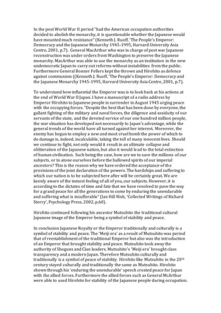 In the post World War II period “had the American occupation authorities
decided to abolish the monarchy, it is questionable whether the Japanese would
have mounted much resistance” (Kenneth J. Ruoff, ‘The People’s Emperor:
Democracy and the Japanese Monarchy 1945-1995, Harvard University Asia
Centre, 2001, p.7). General MacArthur who was in charge of post war Japanese
reconstruction was under orders from Washington to preserve the Japanese
monarchy. MacArthur was able to use the monarchy as an institution in the new
undemocratic Japan to carry out reforms without instabilities from the public.
Furthermore General Bonner Fellers kept the thrown and Hirohito as defence
against communism ((Kenneth J. Ruoff, ‘The People’s Emperor: Democracy and
the Japanese Monarchy 1945-1995, Harvard University Asia Centre, 2001, p.7).
To understand how influential the Emperor was is to look back at his actions at
the end of World War II Japan. I have a manuscript of a radio address by
Emperor Hirohito to Japanese people in surrender in August 1945 urging peace
with the occupying forces. “Despite the best that has been done by everyone, the
gallant fighting of the military and naval forces, the diligence and assiduity of our
servants of the state, and the devoted service of our one hundred million people,
the war situation has developed not necessarily to Japan’s advantage, while the
general trends of the world have all turned against her interest. Moreover, the
enemy has begun to employ a new and most cruel bomb the power of which to
do damage is, indeed, incalculable, taking the toll of many innocent lives. Should
we continue to fight, not only would it result in an ultimate collapse and
obliteration of the Japanese nation, but also it would lead to the total extinction
of human civilisation. Such being the case, how are we to save the millions of our
subjects, or to atone ourselves before the hallowed spirits of our imperial
ancestors? This is the reason why we have ordered the acceptance of the
provisions of the joint declaration of the powers. The hardships and suffering to
which our nation is to be subjected here after will be certainly great. We are
keenly aware of the inmost feeling of all of you, our subjects. However, it is
according to the dictates of time and fate that we have resolved to pave the way
for a grand peace for all the generations to come by enduring the unendurable
and suffering what is insufferable” (Ian Hill Nish, ‘Collected Writings of Richard
Storry’, Psychology Press, 2002, p.60).
Hirohito continued following his ancestor Mutsuhito the traditional cultural
Japanese image of the Emperor being a symbol of stability and peace.
In conclusion Japanese Royalty or the Emperor traditionally and culturally is a
symbol of stability and peace. The ‘Meiji era’ as a result of Mutsuhito was period
that of reestablishment of the traditional Emperor but also was the introduction
of an Emperor that brought stability and peace. Mutsuhito took away the
authority of Shoguns and Clan leaders. Mutsuhito’s ‘Meiji era’ brought class
transparency and a modern Japan. Therefore Mutsuhito culturally and
traditionally is a symbol of peace of stability. Hirohito like Mutsuhito in the 20th
century stayed culturally and traditionally the same as Mutsuhito. Hirohito
shown through his ‘enduring the unendurable’ speech created peace for Japan
with the allied forces. Furthermore the allied forces such as General McArthur
were able to used Hirohito for stability of the Japanese people during occupation.
 
