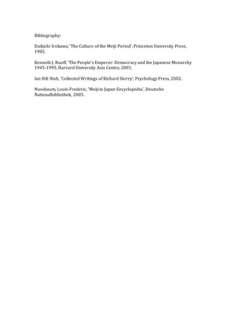 Bibliography:
Daikichi Irokawa, ‘The Culture of the Meiji Period’, Princeton University Press,
1985.
Kenneth J. Ruoff, ‘The People’s Emperor: Democracy and the Japanese Monarchy
1945-1995, Harvard University Asia Centre, 2001.
Ian Hill Nish, ‘Collected Writings of Richard Storry’, Psychology Press, 2002.
Nussbaum, Louis-Frederic, ‘Meiji in Japan Encyclopedia’, Deutsche
Nationalbibliothek, 2005.
 