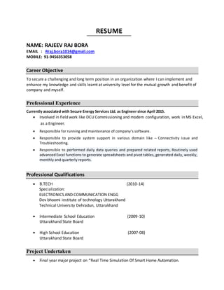 RESUME
NAME: RAJEEV RAJ BORA
EMAIL : Rraj.bora1014@gmail.com
MOBILE: 91-9456353058
Career Objective
To secure a challenging and long term position in an organization where I can implement and
enhance my knowledge and skills learnt at university level for the mutual growth and benefit of
company and myself.
Professional Experience
Currently associated with Secure Energy Services Ltd. as Engineer since April 2015.
 Involved in field work like DCU Commissioning and modem configuration, work in MS Excel,
as a Engineer.
 Responsible for running and maintenance of company’s software.
 Responsible to provide system support in various domain like – Connectivity issue and
Troubleshooting.
 Responsible to performed daily data queries and prepared related reports, Routinely used
advancedExcel functions to generate spreadsheets and pivot tables, generated daily, weekly,
monthly and quarterly reports.
Professional Qualifications
 B.TECH (2010-14)
Specialization:
ELECTRONICS AND COMMUNICATION ENGG
Dev bhoomi institute of technology Uttarakhand
Technical University Dehradun, Uttarakhand
 Intermediate School Education (2009-10)
Uttarakhand State Board
 High School Education (2007-08)
Uttarakhand State Board
Project Undertaken
 Final year major project on “Real Time Simulation Of Smart Home Automation.
 