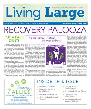 Living Large  n  SEPTEMBER/OCTOBER 2014 1
RECOVERY PALOOZA
PUT A FACE
ON IT!
	 Recovery Allies RECOVERY HAP-
PENS t-shirts are causing a little stir in
certain communities. The back of the shirt
says “by our silence we allow others to de-
fine us” The “stir” has to do with confusion
about anonymity.
	 The funny thing about anonymity is
that those most concerned about it are
also the most obvious. Everyone knows
someone that goes to meetings. If you
want to see some alcoholics in recovery go
down to Main Street in little towns across
America there they are outside the church
laughing, smoking or talking.
	 The concept of anonymity is critical for
certain fellowships. That type of anonym-
ity is not in question here. The message
on our shirt has more to do with the fact
that many chose to “pass” on talking about
their recovery status. If a person survives
cancer we raise our hands in victory over
that disease. If someone survives addic-
tion, we stop talking about it like it’s a dirty
secret.
	 Not everyone can identify himself or
herself as a person in long-term recovery
but for those that can, we ask you to con-
sider doing so. If we all stood up and said
that recovery happens and talk about our
own pathway, we would inspire many,
many people to do the same!!
	 Going back to the “who are the most
obvious people in recovery” topic, we
know that AA is one of the most well
known pathways, what most don’t know
about are all of the other pathways. If over
25 million people are indeed in long-term
recovery, and AA’s published numbers of
2 million nationwide attend, 90% of the
people did not use that pathway. If you
didn’t, who are you? What path did you
use? Could your story help others? Con-
sider telling it. Consider coming to us and
saying I want to help by sharing my path-
way.
	 September is national recovery month
and September 20 is national recovery
day. In honor of that we are hosting the
8th annual Recovery Palooza on that date.
Each year we do this celebration and every
year more than a 1000 people come out to
show support of recovery. All in one spot,
all saying recovery happens! This year is
going to be the biggest and best ever. We
have changed the location. It’s in Grand
Rapids at Ah-Nab-Awen Park. The park is
sacred ground for the local Native Amer-
icans who have a very effective pathway
called white bison. The park is literally 40
feet from where the First Lady, Betty Ford
is laid to rest and is also right in the heart
ofdowntown.Wehavealsopartneredwith
the Statewide Celebrate Recovery Walk
And Rally. That means we get to walk in
unity and in support across the Gillette
Bridge and back again, gather at the park
to hear speakers, Dr. Billy Taylor and Le-
nard Baid. Billy Taylor was a running back
for U of M and now has a treatment center
for men in Detroit and Lenard was the first
person to ever go through the Betty Ford
Treatment Center. After we “rally” and
hear a great message of recovery, we eat!!
All free, all fun and all day! Well almost,
it’s from 11:30am to 4:00pm, and we en-
courage people to come at 11:30 am to
participate in the Walk and Rally portion
of the day. The kids will have stuff to do
too, we have a resource tent with over 30
providers of services that offer both recov-
ery supports and treatment services, and
will have interactive pathways to recovery
on stage.
	 Please come down and show you’re
support of recovery.. ALL are welcome
that support recovery no matter how. Plus,
you’ll get a free t-shirts! #recoveryhappens


9.20.14
GRAND RAPIDS reco
verypal
ooza
micele
bratere
covery
PALOOZA
CELEBRATE RECOVERY
michigancelebraterecovery.org
MICHIGAN


9.20.14
GRAND RAPIDS
reco
verypal
ooza
micele
bratere
covery
PALOOZA
CELEBRATE RECOVERY
michigancelebraterecovery.org
MICHIGAN


9.20.14
GRAND RAPIDS
reco
verypal
ooza
micele
bratere
covery
PALOOZA
CELEBRATE RECOVERY
michigancelebraterecovery.org
MICHIGAN


9.20.14
GRAND RAPIDS
reco
verypal
ooza
micele
bratere
covery
PALOOZA
CELEBRATE RECOVERY
michigancelebraterecovery.org
MICHIGAN
INSIDE THIS ISSUE
Living Large
SEPTEMBER / OCTOBER 2014DEDICATED TO SUPPORTING PEOPLE IN RECOVERY
‘By our silence we allow
	 	 	 	 others to define us’
Recovery
ALLIESADVOCATE • CELEBRATE • EDUCATE
A PUBLICATION OF RECOVERY ALLIES OF WEST MICHIGAN
•  Pathways to Recovery
•  News from the Front
by Bill White
•  Recovery Residence List
•  “Can I Eat Beer Battered
Shrimp?”
•  Felony Friendly
Employers List
•  Upcoming Training & Events
•  Perspective from
a New Coach
•  Narcotics Anonymous
Meeting Schedule
recoveryallies.us
Kevin McLaughlin, Executive Director
Sara Vanderleest, Assistant Director
Recovery Community Organization (RCO)
Phone: 616-262-8531• Email: kevin@recoveryallies.us
 