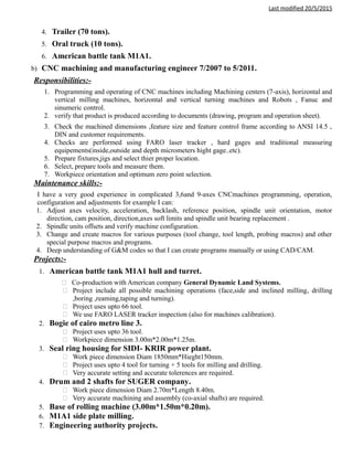 Last modified 20/5/2015
4. Trailer (70 tons).
5. Oral truck (10 tons).
6. American battle tank M1A1.
b) CNC machining and manufacturing engineer 7/2007 to 5/2011.
Responsibilities:-
1. Programming and operating of CNC machines including Machining centers (7-axis), horizontal and
vertical milling machines, horizontal and vertical turning machines and Robots , Fanuc and
sinumeric control.
2. verify that product is produced according to documents (drawing, program and operation sheet).
3. Check the machined dimensions ,feature size and feature control frame according to ANSI 14.5 ,
DIN and customer requirements.
4. Checks are performed using FARO laser tracker , hard gages and traditional measuring
equipements(inside,outside and depth micrometers hight gage..etc).
5. Prepare fixtures,jigs and select thier proper location.
6. Select, prepare tools and measure them.
7. Workpiece orientation and optimum zero point selection.
Maintenance skills:-
I have a very good experience in complicated 3,6and 9-axes CNCmachines programming, operation,
configuration and adjustments for example I can:
1. Adjust axes velocity, acceleration, backlash, reference position, spindle unit orientation, motor
direction, cam position, direction,axes soft limits and spindle unit bearing replacement .
2. Spindle units offsets and verify machine configuration.
3. Change and create macros for various purposes (tool change, tool length, probing macros) and other
special purpose macros and programs.
4. Deep understanding of G&M codes so that I can create programs manually or using CAD/CAM.
Projects:-
1. American battle tank M1A1 hull and turret.
 Co-production with American company General Dynamic Land Systems.
 Project include all possible machining operations (face,side and inclined milling, drilling
,boring ,reaming,taping and turning).
 Project uses upto 66 tool.
 We use FARO LASER tracker inspection (also for machines calibration).
2. Bogie of cairo metro line 3.
 Project uses upto 36 tool.
 Workpiece dimension 3.00m*2.00m*1.25m.
3. Seal ring housing for SIDI- KRIR power plant.
 Work piece dimension Diam 1850mm*Hieght150mm.
 Project uses upto 4 tool for turning + 5 tools for milling and drilling.
 Very accurate setting and accurate tolerences are required.
4. Drum and 2 shafts for SUGER company.
 Work piece dimension Diam 2.70m*Length 8.40m.
 Very accurate machining and assembly (co-axial shafts) are required.
5. Base of rolling machine (3.00m*1.50m*0.20m).
6. M1A1 side plate milling.
7. Engineering authority projects.
 