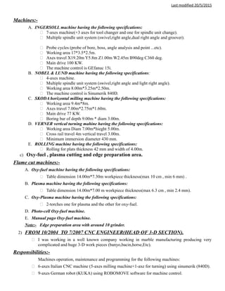 Last modified 20/5/2015
Machines:-
A. INGERSOLL machine having the following specifications:
 7-axes machine(+3 axes for tool changer and one for spindle unit change).
 Multiple spindle unit system (swivel,right angle,dual right angle and groover).
 Probe cycles (probe of bore, boss, angle analysis and point ...etc).
 Working area 17*3.5*2.5m.
 Axes travel X19.20m Y5.8m Z1.00m W2.45m B90deg C360 deg.
 Main drive 100 KW.
 The machine control is GEfanuc 15i.
B. NOBEL & LUND machine having the following specifications:
 4-axes machine.
 Multiple spindle unit system (swivel,right angle and light right angle).
 Working area 8.00m*3.25m*2.50m.
 The machine control is Sinumerik 840D.
C. SKODA horizontal milling machine having the following specifications:
 Working area 9.4m*8m.
 Axes travel 7.00m*2.75m*1.60m.
 Main drive 77 KW.
 Boring bar of depth 9.00m * diam 3.00m.
D. VERNER vertical turning mahine having the following specifications:
 Working area Diam 7.00m*hieght 5.00m.
 Cross rail travel 4m vertical travel 3.00m.
 Minimum immersion diameter 430 mm.
E. ROLLING machine having the following specifications:
 Rolling for plats thickness 42 mm and width of 4.00m.
c) Oxy-fuel , plasma cutting and edge preparation area.
Flame cut machines:-
A. Oxy-fuel machine having the following specifications:
 Table dimension 14.00m*7.30m workpiece thickness(max 10 cm , min 6 mm) .
B. Plasma machine having the following specifications:
 Table dimension 14.00m*7.00 m workpiece thickness(max 6.3 cm , min 2.4 mm).
C. Oxy-Plasma machine having the following specifications:
 2-torches one for plasma and the other for oxy-fuel.
D. Photo-cell Oxy-fuel machine.
E. Manual pago Oxy-fuel machine.
Note:- Edge preparation area with around 10 grinder.
2) FROM 10/2004 TO 7/2007 CNC ENGINEER(HEAD OF 3-D SECTION).
 I was working in a well known company working in marble manufacturing producing very
complicated and huge 3-D work pieces (banyo,bacin,horse,Etc).
Responsibilities:-
Machines operation, maintenance and programming for the following machines:
 6-axes Italian CNC machine (5-axes milling machine+1-axe for turning) using sinumerik (840D).
 9-axes German robot (KUKA) using ROBOMOVE software for machine control.
 