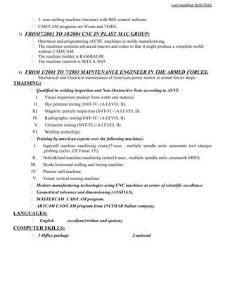 Last modified 20/5/2015
 3- axes milling machine (Incimar) with IME control software.
 CAD/CAM programs are Wcam and TEBIS.
3) FROM7/2003 TO 10/2004 CNC IN PLAST MAC GROUP:
 Operation and programming of CNC machines in molds manufacturing.
 The machines contains advanced macros and codes so that it might produce a complete molds
without CAD/CAM.
 The machine builder is RAMBAUDI.
 The machine controle is SELCA 3045.
4) FROM 1/2001 TO 7/2003 MAINTENANCE ENGINEER IN THE ARMED FORCES:
 Mechanical and Electrical maintenance of American power station in armed forces shops.
TRAINING:
 Qualified in welding inspection and Non-Destructive Tests according to ASNT.
I. Visual inspection product from welds and material
II. Dye pentrant testing (SNT-TC-1A LEVEL II).
III. Magnetic particle inspection (SNT-TC-1A LEVEL II).
IV. Radiographic testing(SNT-TC-1A LEVEL II).
V. Ultrasonic testing (SNT-TC-1A LEVEL II).
VI. Welding technology.
 Training by american experts over the following machines:
I. Ingersoll machine machining center(7-axes , multiple spindle units ,automatic tool changer
,probing cycles ,GE Fanuc 15i).
II. Nobel&lund machine machining center(4-axes , multiple spindle units ,sinumerik 840D).
III. Skoda horizontal milling and boring machine.
IV. Planner mill machine.
V. Verner vertical turning machine.
 Modern manufacturing technologies using CNC machines at center of scientific excellence.
 Geometrical tolerence and dimensioning (ANSI14.5).
 MASTERCAM CAD/CAM program.
 ARTCAM CAD/CAM program from INCIMAR Italian company.
LANGUAGES:
 English excellent (written and spoken).
COMPUTER SKILLS:
 1-Office package 2-autocad
 