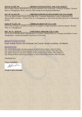 SEP. 96' To SEP. 99' : HIMSON TEXTILES ENGG. IND. LTD. (SURAT).
This Is India's Pioneer Manufacturer Of Textiles Machines Like Texturizing, Twisting & Winding. I Worked
Here as a Draughtsman Mech. (Acad) In Their Design & Development Department.
JUL. 95' To JAN. 96' : PRESTIGE HM-POLYCONTAINERS LTD. (TALASARI)
This Is an India's Largest Group of Hm-Hdpe Poly- Containers Manufacturer under Collaborated With
Mauser-Gmbh, Germany. I Worked Their As A Draughtsman in Their Drawing Office Relevant To Mechanical
Section.
MAR. 95' To JUL. 95' : SHRIRAM GROUP OF CO. (VAPI)
This Is One of Project Consultancy & Man Power Supplier in Paper Industries in India & Abroad, I Worked
Their As A Draughtsman.
DEC. 94' To MAR. 95' : INDUSTRIAL BOILERS LTD. (VAPI)
This Is One of The Best Boiler Manufacturer Co. In India, I Worked Their As A Design cum Quality Control
Draughtsman. I Gained Remarkable Experience In This Field.
PROJECT CONSULTANTS:
Saudi Arabian Parson, Dar Handasah, Ital Consult, Beeah Consultant, AbAlkhalil…
REFERENCES:
Eng. Arshad Qayum Baber (Resident Engineer @ AECOM-KSA) Mobile: +966-551439381
Eng. Usman Saeed Jabar (Technical Manager @ Rio Co. Ltd.-KSA) Mobile: +966-500533506
Eng. Mohan Narayan (Construction Manager @ Parson Saudi Arabia) Mobile: +966-508954744
Eng. Dharmesh Mistry (Infrastructure Engineer @ Parson Saudi Arabia) Mobile: +966-542812468
Thanking You.
Yours Faithfully,
(M ohd. FARUK SHAIKH)
 